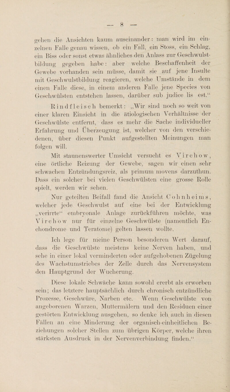 gehen die Ansichten kaum auseinander : man wird im ein- c“) zeinen Falle genau wissen, ob ein Fall, ein Stoss, ein Schlag, ein Biss oder sonst etwas ähnliches den Anlass zur Geschwulst¬ bildung gegeben habe: aber welche Beschaffenheit der Gewebe vorhanden sein müsse, damit sie auf jene Insulte mit Geschwulstbildung reagieren, welche Umstände in dem einen Falle diese, in einem anderen Falle jene Species von Geschwülsten entstehen lassen, darüber sub judice lis est.“ Rindfleisch bemerkt: „Wir sind noch so weit von einer klaren Einsicht in die ätiologischen Verhältnisse der Geschwülste entfernt, dass es mehr die Sache individueller Erfahrung und Überzeugung ist, welcher von den verschie¬ denen, über diesen Punkt aufgestellten Meinungen man folgen will. Mit staunenswerter Umsicht versucht es Virchow, eine örtliche Reizung der Gewebe, sagen wir einen sehr schwachen Entzündungsreiz, als primum movens darzuthun. Dass ein solcher bei vielen Geschwülsten eine grosse Rolle spielt, werden wir sehen. Nur geteilten Beifall fand die Ansicht Cohnheims, welcher jede Geschwulst auf eine bei der Entwicklung „verirrte“ embryonale Anlage zurückführen möchte, was Virchow nur für einzelne Geschwülste (namentlich En- chondrome und Teratome) gelten lassen wrollte. Ich lege für meine Person besonderen Wert darauf, dass die Geschwülste meistens keine Nerven haben, und sehe in einer lokal verminderten oder aufgehobenen Zügelung des Wachstumstriebes der Zelle durch das Nervensystem den Hauptgrund der Wucherung. Diese lokale Schwäche kann sowmhl ererbt als erworben sein; das letztere hauptsächlich durch chronisch entzündliche Prozesse, Geschwüre, Narben etc. Wenn Geschwülste von angeborenen Warzen, Muttermälern und den Residuen einer gestörten Entwicklung ausgehen, so denke ich auch in diesen Fällen an eine Minderung der organisch-einheitlichen Be¬ ziehungen solcher Stellen zum übrigen Körper, welche ihren stärksten Ansdruck in der Nervenverbindnng finden.“ o