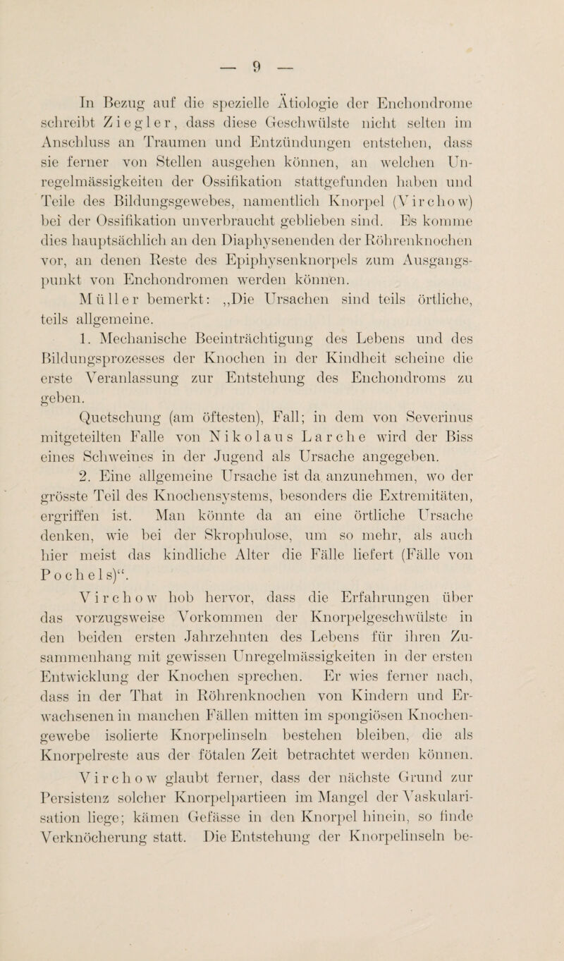 In Bezug auf die spezielle Ätiologie der Enchondrome schreibt Ziegler, dass diese Geschwülste nicht selten im Anschluss an Traumen und Entzündungen entstehen, dass sie ferner von Stellen ausgehen können, an welchen Un¬ regelmässigkeiten der Ossifikation stattgefunden haben und Teile des Bildungsgewebes, namentlich Knorpel (Virchow) bei der Ossifikation unverbraucht geblieben sind. Es komme dies hauptsächlich an den Diaphysenenden der Röhrenknochen vor, an denen Reste des Epiphysenknorpels zum Ausgangs¬ punkt von Enchondromen werden können. Müller bemerkt : ,,Die Ursachen sind teils örtliche, teils allgemeine. 1. Mechanische Beeinträchtigung des Lebens und des Bildungsprozesses der Knochen in der Kindheit scheine die erste Veranlassung zur Entstehung des Enchondroms zu geben. Quetschung (am öftesten), Fall; in dem von Severinus mitgeteilten Falle von Nikolaus Lärche wird der Biss eines Schweines in der Jugend als Ursache angegeben. 2. Eine allgemeine Ursache ist da anzunehmen, wo der grösste Teil des Knochensystems, besonders die Extremitäten, ergriffen ist. Man könnte da an eine örtliche Ursache denken, wie bei der Skrophulose, um so mehr, als auch hier meist das kindliche Alter die Fälle liefert (Fälle von P o c h e 1 s)u. Virchow hob hervor, dass die Erfahrungen über das vorzugsweise Vorkommen der Knorpelgeschwülste in den beiden ersten Jahrzehnten des Lebens für ihren Zu¬ sammenhang mit gewissen LTnregelmässigkeiten in der ersten Entwicklung der Knochen sprechen. Er wies ferner nach, dass in der That in Röhrenknochen von Kindern und Er¬ wachsenen in manchen Fällen mitten im spongiösen Knochen¬ gewebe isolierte Knorpelinseln bestehen bleiben, die als Knorpelreste aus der fötalen Zeit betrachtet werden können. Virchow glaubt ferner, dass der nächste Grund zur Persistenz solcher Knorpelpartieen im Mangel der Vaskulari¬ sation liege; kämen Gefässe in den Knorpel hinein, so finde Verknöcherung statt. Die Entstehung der Knorpelinseln be-