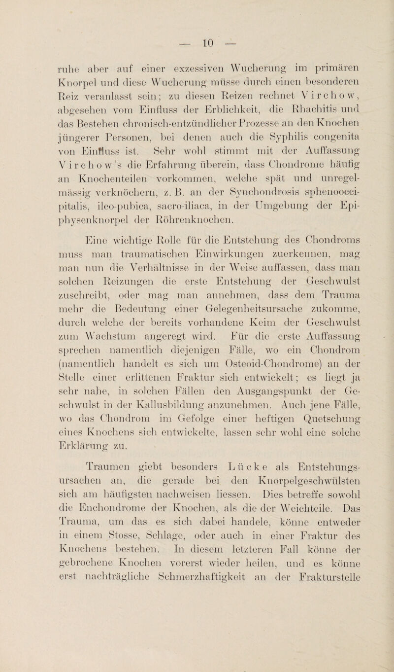 ruhe aber auf einer exzessiven Wucherung im primären Knorpel und diese Wucherung müsse durch einen besonderen Reiz veranlasst sein ; zu diesen Reizen rechnet V i r c h o w, abgesehen vom Einfluss der Erblichkeit, die Rhachitis und das Bestehen chronisch-entzündlicher Prozesse an den Knochen jüngerer Personen, bei denen auch die Syphilis congenita von Einfluss ist. Sehr wohl stimmt mit der Auffassung Virchow’s die Erfahrung überein, dass Chondrome häufig an Knochenteilen Vorkommen, welche spät und unregel¬ mässig verknöchern, z. B. an der Synehondrosis sphenoocci- pitalis, ileo-pubica, sacro-iliaca, in der Umgebung der Epi¬ physenknorpel der Röhrenknochen. Eine wichtige Rolle für die Entstehung des Chondroms muss man traumatischen Einwirkungen zuerkennen, mag man nun die Verhältnisse in der Weise auffassen, dass man solchen Reizungen die erste Entstehung der Geschwulst zuschreibt, oder mag man annehmen, dass dem Trauma mehr die Bedeutung einer Gelegenheitsursache zukomme, durch welche der bereits vorhandene Keim der Geschwulst zum Wachstum angeregt wird. Für die erste Auffassung sprechen namentlich diejenigen Fälle, wo ein Chondrom (namentlich handelt es sich um Osteoid-Chondrome) an der Stelle einer erlittenen Fraktur sich entwickelt; es liegt ja sehr nahe, in solchen Fällen den Ausgangspunkt der Ge¬ schwulst in der Kallusbildung anzunehmen. Auch jene Fälle, wo das Chondrom im Gefolge einer heftigen Quetschung eines Knochens sich entwickelte, lassen sehr wohl eine solche Erklärung zu. Traumen giebt besonders Lücke als Entstehungs¬ ursachen an, die gerade bei den Knorpelgeschwülsten sich am häufigsten nach weisen Hessen. Dies betreffe sowohl die Enchondrome der Knochen, als die der VTeichteile. Das Trauma, um das es sich dabei handele, könne entweder in einem Stopse, Schlage, oder auch in einer Fraktur des Knochens bestehen. In diesem letzteren Fall könne der gebrochene Knochen vorerst wieder heilen, und es könne erst nachträgliche Schmerzhaftigkeit an der Frakturstelle