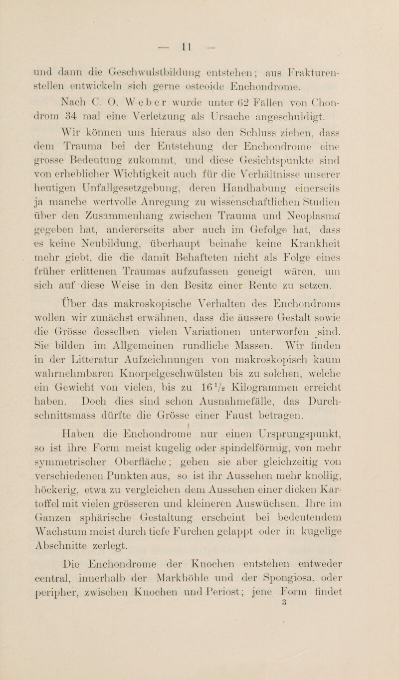 und dann die Geschwulstbildung entstehen; aus Frakturen¬ stellen entwickeln sich gerne osteoide Enchondrome. Nach C. 0. W eher wurde unter 02 Fällen von Chon¬ drom 34 mal eine Verletzung als Ursache angeschuldigt. Wir können uns hieraus also den Schluss ziehen, dass dem Trauma bei der Entstehung der Enchondrome eine grosse Bedeutung zukommt, und diese Gesichtspunkte sind von erheblicher Wichtigkeit auch für die Verhältnisse unserer heutigen Unfallgesetzgebung, deren Handhabung einerseits ja manche wertvolle Anregung zu wissenschaftlichen Studien über den Zusammenhang zwischen Trauma und Neoplasma gegeben hat, andererseits aber auch im Gefolge hat, dass es keine Neubildung, überhaupt beinahe keine Krankheit mehr giebt, die die damit Behafteten nicht als Folge eines früher erlittenen Traumas aufzufassen geneigt wären, um sich auf diese Weise in den Besitz einer Rente zu setzen. Über das makroskopische Verhalten des Enchondroms wollen wir zunächst erwähnen, dass die äussere Gestalt sowie die Grösse desselben vielen Variationen unterworfen sind. Sie bilden im Allgemeinen rundliche Massen. Wir finden in der Litteratur Aufzeichnungen von makroskopisch kaum wahrnehmbaren Knorpelgeschwülsten bis zu solchen, welche ein Gewicht von vielen, bis zu 16 V2 Kilogrammen erreicht haben. Doch dies sind schon Ausnahmefälle, das Durch- sclniittsmass dürfte die Grösse einer Faust betragen. i Haben die Enchondrome nur einen Ursprungspunkt, so ist ihre Form meist kugelig oder spindelförmig, von mehr symmetrischer Oberfläche; gehen sie aber gleichzeitig von verschiedenen Punkten aus, so ist ihr Aussehen mehr knollig, höckerig, etwa zu vergleichen dem Aussehen einer dicken Kar¬ toffel mit vielen grösseren und kleineren Auswüchsen. Ihre im Ganzen sphärische Gestaltung erscheint bei bedeutendem Wachstum meist durch tiefe Furchen gelappt oder in kugelige Abschnitte zerlegt. Die Enchondrome der Knochen entstehen entweder central, innerhalb der Markhöhle und der Spongiosa, oder peripher, zwischen Knochen und Periost; jene Form findet 3