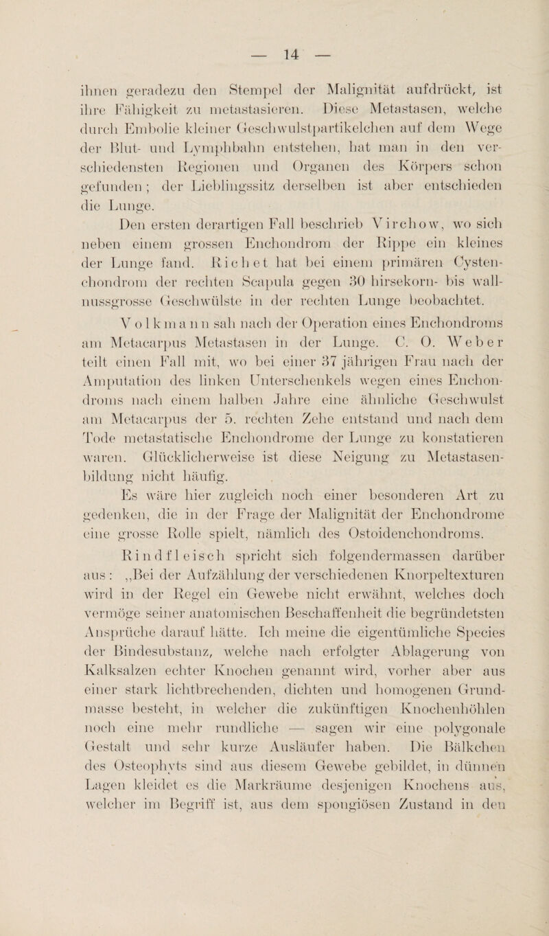 ihnen geradezu den Stempel der Malignität aufdrückt, ist ihre Fähigkeit zu metastasieren. Diese Metastasen, welche durch Embolie kleiner Geschwulstpartikelchen auf dem Wege der Blut- und Lymphbahn entstehen, hat man in den ver¬ schiedensten Regionen und Organen des Körpers schon gefunden; der Lieblingssitz derselben ist aber entschieden die Lunge. Den ersten derartigen Fall beschrieb Yirchow, wo sich neben einem grossen Enchondrom der Rippe ein kleines der Lunge fand. Riebet hat bei einem primären Cysten¬ chondrom der rechten Scapula gegen 30 hirsekorn- bis wall¬ nussgrosse Geschwülste in der rechten Lunge beobachtet. V o 1 k m a n n sah nach der Operation eines Enchondroms am Metacarpus Metastasen in der Lunge. C. 0. Weber teilt einen Fall mit, wo bei einer 37 jährigen Frau nach der Amputation des linken Unterschenkels wegen eines Enchon¬ droms nach einem halben Jahre eine ähnliche Geschwulst am Metacarpus der 5. rechten Zehe entstand und nach dem Tode raetastatische Enchondrome der Lunge zu konstatieren waren. Glücklicherweise ist diese Neigung zu Metastasen¬ bildung nicht häufig. Es wäre hier zugleich noch einer besonderen Art zu gedenken, die in der Frage der Malignität der Enchondrome eine grosse Rolle spielt, nämlich des Ostoidenchondroms. Rindfleisch spricht sich folgendermassen darüber aus : „Bei der Aufzählung der verschiedenen Knorpeltexturen wird in der Regel ein Gewebe nicht erwähnt, welches doch vermöge seiner anatomischen Beschaffenheit die begründetsten Ansprüche darauf hätte. Ich meine die eigentümliche Species der Bindesubstanz, welche nach erfolgter Ablagerung von Kalksalzen echter Knochen genannt wird, vorher aber aus einer stark lichtbrechenden, dichten und homogenen Grund¬ masse besteht, in welcher die zukünftigen Knochenhöhlen noch eine mehr rundliche — sagen wir eine polygonale Gestalt und sehr kurze Ausläufer haben. Die Bälkchen des Osteophyts sind aus diesem Gewebe gebildet, in dünnen Lagen kleidet es die Markräume desjenigen Knochens aus, welcher im Begriff ist, aus dem spongiösen Zustand in den