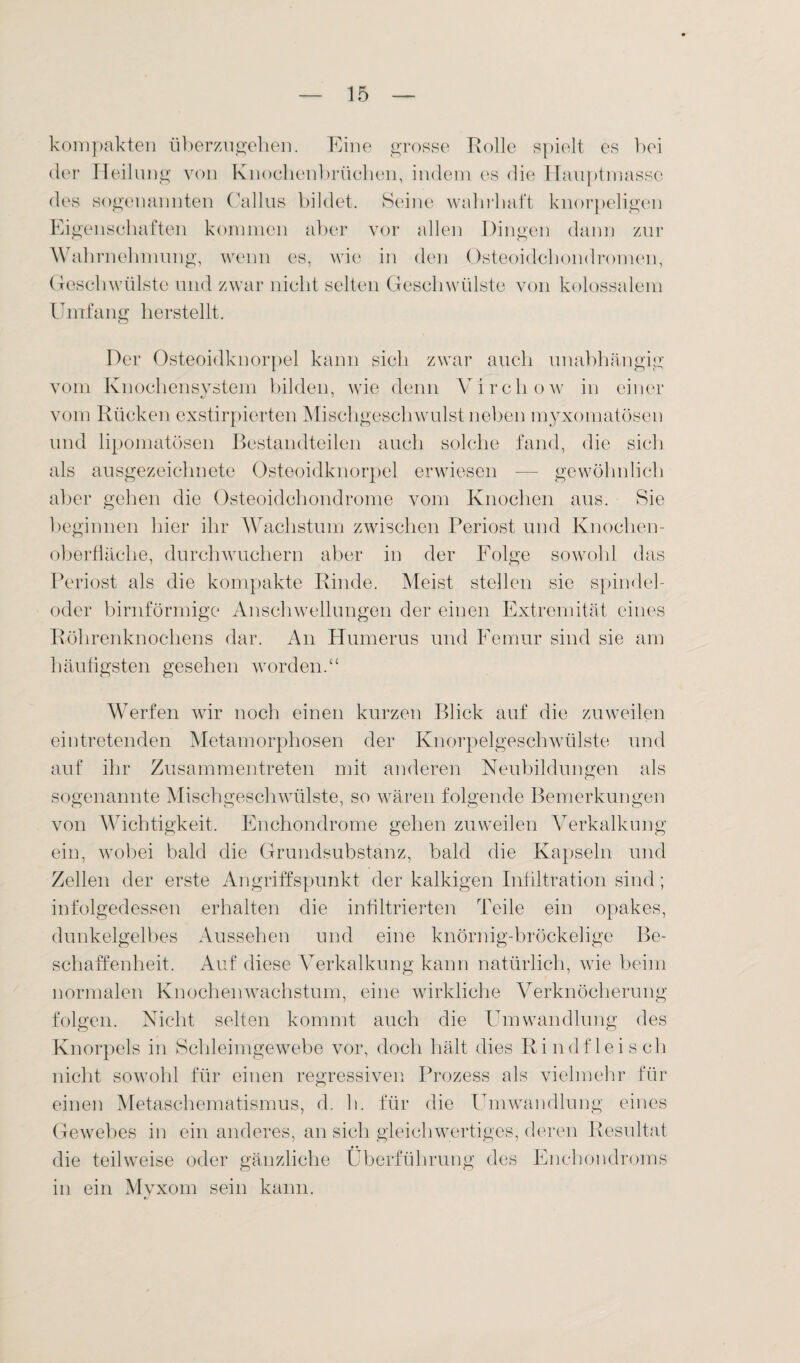 kompakten tiberzugehen. Eine grosse Rolle spielt es bei der Heilung von Knochenbrüchen, indem es die Hauptmasse des sogenannten Gallus bildet. Seine wahrhaft knorpeligen Eigenschaften kommen aber vor allen Dingen dann zur Wahrnehmung, wenn es, wie in den Osteoidchondromen, Geschwülste und zwar nicht selten Geschwülste von kolossalem Umfang herstellt. o Der Osteoidknorpel kann sich zwar auch unabhängig vom Knochensystem bilden, wie denn Virehow in einer vom Rücken exstirpierten Mischgeschwulst neben myxomatösen und lipomatösen Bestandteilen auch solche fand, die sich als ausgezeichnete Osteoidknorpel erwiesen — gewöhnlich aber gehen die Osteoidchondrome vom Knochen aus. Sie beginnen hier ihr Wachstum zwischen Periost und Knochen¬ oberfläche, durchwuchern aber in der Folge sowohl das Periost als die kompakte Rinde. Meist stellen sie spindel- oder bimförmige Anschwellungen der einen Extremität eines Röhrenknochens dar. An Humerus und Femur sind sie am häufigsten gesehen worden.“ Werfen wir noch einen kurzen Blick auf die zuweilen eintretenden Metamorphosen der Knorpelgeschwülste und auf ihr Zusammentreten mit anderen Neubildungen als sogenannte Mischgeschwülste, so wären folgende Bemerkungen von Wichtigkeit. Enchondrome gehen zuweilen Verkalkung ein, wobei bald die Grundsubstanz, bald die Kapseln und Zellen der erste Angriffspunkt der kalkigen Infiltration sind; infolgedessen erhalten die infiltrierten Teile ein opakes, dunkelgelbes Aussehen und eine knörnig-bröckelige Be¬ schaffenheit. Auf diese Verkalkung kann natürlich, wie beim normalen Knochen Wachstum, eine wirkliche Verknöcherung folgen. Nicht selten kommt auch die Umwandlung des Knorpels in Schleimgewebe vor, doch hält dies Rindfleisch nicht sowohl für einen regressiven Prozess als vielmehr für einen Metaschematismus, d. h. für die Umwandlung eines Gewebes in ein anderes, an sich gleichwertiges, deren Resultat die teilweise oder gänzliche Überführung des Enchondroms in ein Myxom sein kann.