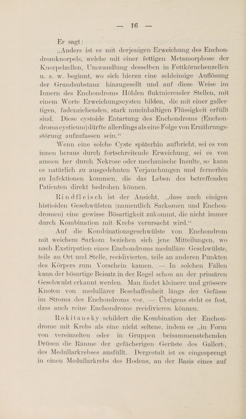 Er sagt: ,,Anders ist es mit derjenigen Erweichung des Enchon- dromknorpels, welche mit einer fettigen Metamorphose der Knorpelzellen, Umwandlung desselben in Fettkörnchenzellen u. s. w. beginnt, wo sich hierzu eine schleimige Auflösung der Grundsubstanz hinzugesellt und auf diese Weise im Innern des Enchondroms Höhlen fluktuierender Stellen, mit einem Worte Erweichungscysten bilden, die mit einer galler¬ tigen, fadenziehenden, stark mucinhaltigen Flüssigkeit erfüllt sind. Diese cystoide Entartung des Enchondroms (Enchon- dromacysticum) dürfte allerdings als eine Folge von Ernährungs¬ störung aufzufassen sein.“ Wenn eine solche Cyste späterhin aufbricht, sei es von innen heraus durch fortschreitende Erweichung, sei es von aussen her durch Nekrose oder mechanische Insulte, so kann es natürlich zu ausgedehnten Verjauchungen und fernerhin zu Infektionen kommen, die das Lehen des betreffenden Patienten direkt bedrohen können. Rindfleisch ist der Ansicht, ,,dass auch einigen histioiden Geschwülsten (namentlich Sarkomen und Enchon- dromen) eine gewisse Bösartigkeit zukommt, die nicht immer durch Kombination mit Krebs verursacht wird.“ Auf die Kombinationsgeschwülste von Enchondrom mit weichem Sarkom beziehen sich jene Mitteilungen, wo nach Exstirpation eines Enchondroms medulläre Geschwülste, teils an Ort und Stelle, recidivierten, teils an anderen Punkten des Körpers zum Vorschein kamen. — In solchen Fällen kann der bösartige Beisatz in der Regel schon an der primären Geschwulst erkannt werden. Man findet kleinere und grössere Knoten von medullärer Beschaffenheit längs der Gefässe im Stroma des Enchondroms vor. — Übrigens steht es fest, dass auch reine Enchondrome recidivieren können. R o k i t a n s ky schildert die Kombination der Enchon¬ drome mit Krebs als eine nicht seltene, indem es ,,in Form von vereinzelten oder in Gruppen beisammenstehenden Drüsen die Räume der gefächerigen Gerüste des Gallert-, des Medullarkrebses ausfüllt. Dergestalt ist es eingesprengt in einen Medullarkrebs des Hodens, an der Basis eines auf