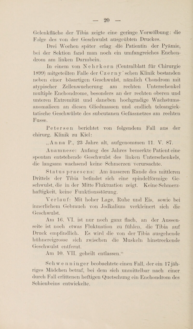 Gelenkfläche der Tibia zeigte eine geringe Vorwölbung: die Folge des von der Geschwulst ausgeübten Druckes. Drei Wochen später erlag die Patientin der Pyämie, bei der Sektion fand man noch ein umfangreiches Enchon- drom am linken Darmbein. In einem von N ehr körn (Centralblatt für Chirurgie 1899) mitgeteilten Falle der Czerny’ sehen Klinik bestanden neben einer bösartigen Geschwulst, nämlich Chondrom mit atypischer Zellen Wucherung am rechten Unterschenkel multiple Enchondrome, besonders an der rechten oberen und unteren Extremität und daneben hochgradige Wachstums- anomalieen an diesen Gliedmassen und endlich teleangiek- tatische Geschwülste des subcutanen Gefässnetzes am rechten Fusse. Peters en berichtet von folgendem Fall aus der chirurg. Klinik zu Kiel: „Anna P„ 23 Jahre alt, aufgenommen 11. V. 87. Anamnese: Anfang des Jahres bemerkte Patient eine spontan entstehende Geschwulst des linken Unterschenkels, die langsam wachsend keine Schmerzen verursachte. Status praesens: Am äusseren Rande des mittleren Drittels der Tibia befindet sich eine spindelförmige Ge¬ schwulst, die in der Mitte Fluktuation zeigt. Keine Schmerz¬ haftigkeit, keine Funktionsstörung. Verlauf: Mit hoher Lage, Ruhe und Eis, sowie bei innerlichem Gebrauch von Jodkalium verkleinert sich die Geschwulst. Am 16. VI. ist nur noch ganz flach, an der Aussen- seite ist noch etwas Fluktuation zu fühlen, die Tibia auf Druck empfindlich. Es wird die von der Tibia ausgehende hüln lereigrosse sich zwischen die Muskeln hinstreckende Geschwulst entfernt. Am 10. VII. geheilt entlassen.“ Sch w e n n inger beobachtete einen Fall, der ein 17 jäh¬ riges Mädchen betraf, bei dem sich unmittelbar nach einer durch Fall erlittenen heftigen Quetschung ein Enchondrom des Schienbeins entwickelte. /