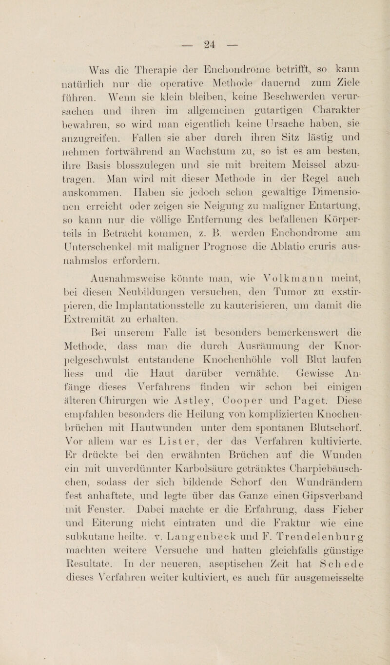 Was die Therapie der En chondrome betrifft, so kann natürlich nur die operative Methode dauernd zum Ziele führen. Wenn sie klein bleiben, keine Beschwerden verur¬ sachen und ihren im allgemeinen gutartigen Charakter bewahren, so wird man eigentlich keine Ursache haben, sie anzugreifen. Fallen sie aber durch ihren Sitz lästig und nehmen fortwährend an Wachstum zu, so ist es am besten, ihre Basis blosszulegen und sie mit breitem Meissei abzu¬ tragen. Man wird mit dieser Methode in der Regel auch auskommen. Haben sie jedoch schon gewaltige Dimensio¬ nen erreicht oder zeigen sie Neigung zu maligner Entartung, so kann nur die völlige Entfernung des befallenen Körper¬ teils in Betracht kommen, z. B. werden Enchondrome am Unterschenkel mit maligner Prognose die Ablatio cruris aus¬ nahmslos erfordern. Ausnahmsweise könnte man, wie Volk mann meint, bei diesen Neubildungen versuchen, den Tumor zu exstir- pieren, die Implantationsstelle zu kauterisieren, um damit die Extremität zu erhalten. Bei unserem Falle ist besonders bemerkenswert die Methode, dass man die durch Ausräumung der Knor¬ pelgeschwulst entstandene Knochenhöhle voll Blut laufen liess und die Haut darüber vernähte. Gewisse An¬ fänge dieses Verfahrens finden wir schon bei einigen o o älteren Chirurgen wie Astley, Cooper und Paget. Diese empfahlen besonders die Heilung von komplizierten Knochen¬ brüchen mit Hautwunden unter dem spontanen Blntschorf. Vor allem war es List er, der das Verfahren kultivierte. Er drückte bei den erwähnten Brüchen auf die Wunden ein mit unverdünnter Karbolsäure getränktes Charpiebäusch- chen, sodass der sich bildende Schorf den Wundrändern fest anhaftete, und legte über das Ganze einen Gipsverband mit Fenster. Dabei machte er die Erfahrung, dass Fieber und Eiterung nicht eintraten und die Fraktur wie eine subkutane heilte, v. Langenbeck und F. Trendelenhurg machten weitere Versuche und hatten gleichfalls günstige Resultate. Tn der neueren, aseptischen Zeit hat Schede dieses Verfahren weiter kultiviert, es auch für ausgemeisselte