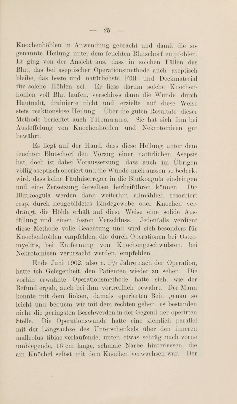 Knochenhöhlen in Anwendung gebracht und damit die so¬ genannte Heilung unter dem feuchten Blutschorf empfohlen. Er ging von der Ansicht aus, dass in solchen Fällen das Blut, das hei aseptischer Operationsmethode auch aseptisch bleibe, das beste und natürlichste Füll- und Deck material für solche Höhlen sei. Er liess darum solche Knochen¬ höhlen voll Blut laufen, verschloss dann die Wunde durch Hautnaht, drainierte nicht und erzielte auf diese Weise stets reaktionslose Heilung. Über die guten Resultate dieser Methode berichtet auch Tillmanns. Sie hat sich ihm bei Auslöffelung von Knochenhöhlen und Nekrotomieen gut bewährt. Es liegt auf der Hand, dass diese Heilung unter dem feuchten Blutschorf den Vorzug einer natürlichen Asepsis hat, doch ist dabei Voraussetzung, dass auch im Übrigen völlig aseptisch operiert und die Wunde nach aussen so bedeckt wird, dass keine Fäulniserreger in die Blutkoagula eindringen und eine Zersetzung derselben herbeiführen können. Die Blutkoagula werden dann weiterhin allmählich resorbiert resp. durch neugebildetes Bindegewebe oder Knochen ver¬ drängt, die Höhle erhält auf diese Weise eine solide Aus¬ füllung und einen festen Verschluss. Jedenfalls verdient diese Methode volle Beachtung und wird sich besonders für Knochenhöhlen empfehlen, die durch Operationen bei Osteo¬ myelitis, bei Entfernung von Knochengeschwülsten, bei Nekrotomieen verursacht werden, empfehlen. Ende Juni 1902, also c. H/2 Jahre nach der Operation, hatte ich Gelegenheit, den Patienten wieder zu sehen. Die vorhin erwähnte Operationsmethode hatte sich, wie der Befund ergab, auch bei ihm vortrefflich bewährt. Der Mann konnte mit dem linken, damals operierten Bein genau so leicht und bequem wie mit dem rechten gehen, es bestanden nicht die geringsten Beschwerden in der Gegend der operirten Stelle. Die Operationswunde hatte eine ziemlich parallel mit der Längsachse des Unterschenkels über den inneren malleolus tibiae verlaufende, unten etwas schräg nach vorne umbiegende, IG cm lange, schmale Narbe hinterlassen, die am Knöchel selbst mit dem Knochen verwachsen war. Der