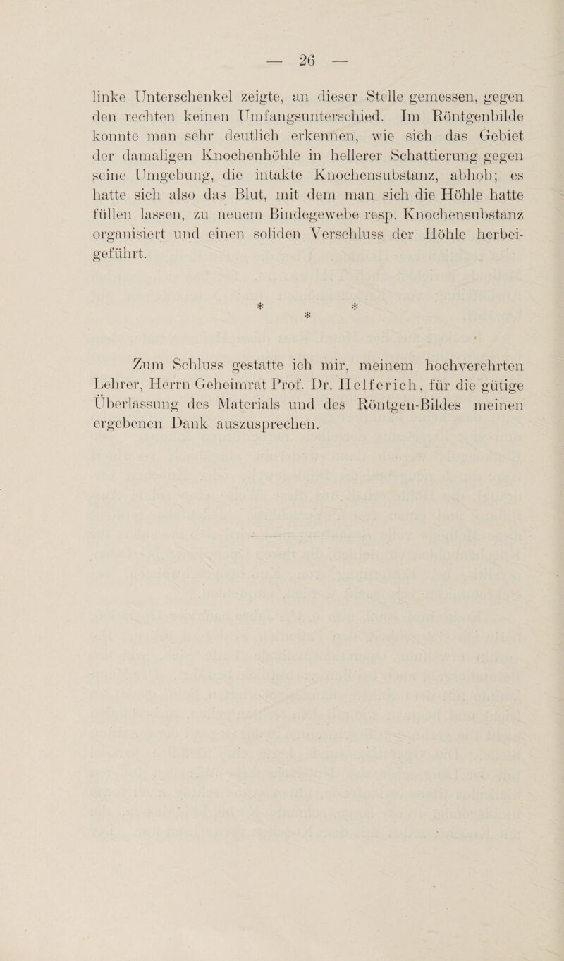 linke Unterschenkel zeigte, an dieser Stelle gemessen, gegen den rechten keinen Umfangsunterschied. Im Röntgenbilde konnte man sehr deutlich erkennen, wie sich das Gebiet der damaligen Knochenhöhle in hellerer Schattierung gegen seine Umgebung, die intakte Knochensubstanz, abhob; es hatte sich also das Blut, mit dem man sich die Höhle hatte füllen lassen, zu neuem Bindegewebe resp. Knochensubstanz organisiert und einen soliden Verschluss der Höhle herbei- geführt. * * * Zum Schluss gestatte ich mir, meinem hochverehrten Lehrer, Herrn Geheimrat Prof. Dr. Helferich, für die gütige Überlassung des Materials und des Röntgen-Bildes meinen ergebenen Dank auszusprechen.