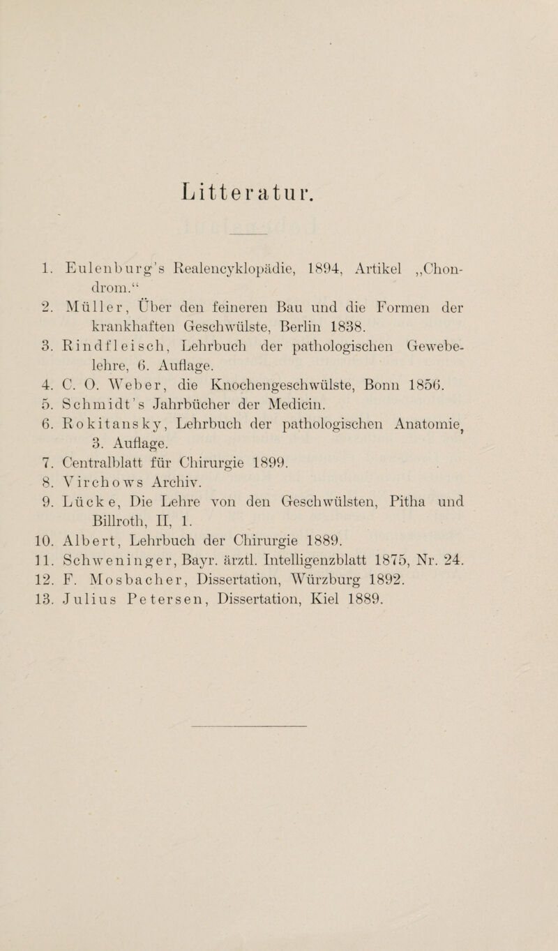 Litteratur. 1. Eulenburg’s Realencyklopädie, 1894, Artikel „Chon¬ drom.“ 2. Müller, Über den feineren Bau und die Formen der krankhaften Geschwülste, Berlin 1838. 3. Rindfleisch, Lehrbuch der pathologischen Gewebe¬ lehre, 6. Auflage. 4. C. 0. Weber, die Knochengeschwülste, Bonn 1856. 5. Schmidt’s Jahrbücher der Medicin. 6. Rokitansky, Lehrbuch der pathologischen Anatomie^ 3. Auflage. 7. Centralblatt für Chirurgie 1899. 8. Virchows Archiv. 9. Lücke, Die Lehre von den Geschwülsten, Pitha und Billroth, II, 1. 10. Albert, Lehrbuch der Chirurgie 1889. 11. Schweninger, Bayr. ärztl. Intelligenzblatt 1875, Nr. 24. 12. F. Mosbacher, Dissertation, Würzburg 1892. 13. Julius Petersen, Dissertation, Kiel 1889.