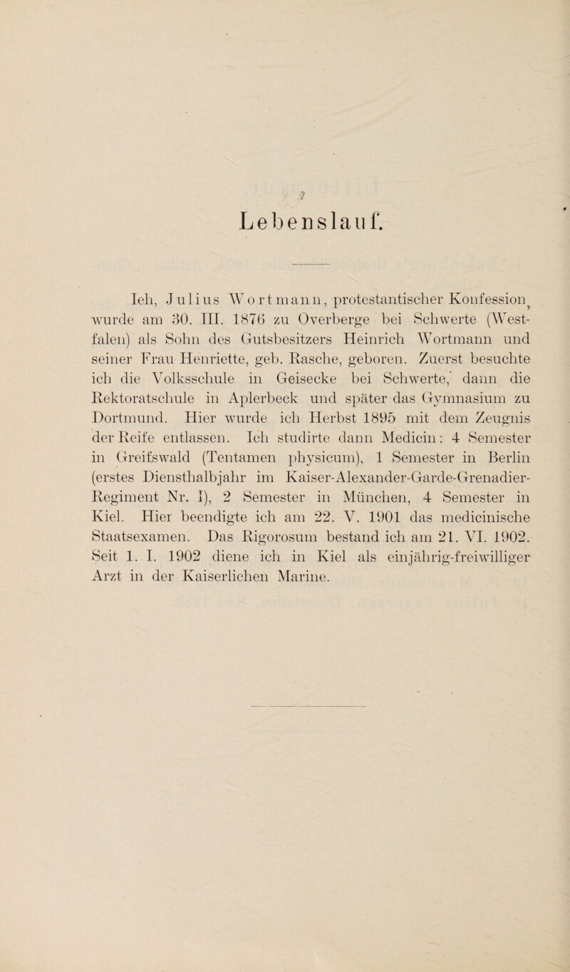 y- ? Lebenslauf. Ieh, Julius Wortmanu, protestantischer Konfession wurde am 30. III. 1876 zu Overberge bei Schwerte (West¬ falen) als Sohn des Gutsbesitzers Heinrich Wortmann und seiner Frau Henriette, geh. Rasche, geboren. Zuerst besuchte ich die Volksschule in Geisecke bei Schwerte,' dann die Rektoratschule in Aplerbeck und später das Gymnasium zu Dortmund. Hier wurde ich Herbst 1895 mit dem Zeugnis der Reife entlassen. Ich studirte dann Medic-in: 4 Semester in Greifswald (Ten tarnen physicum), 1 Semester in Berlin (erstes Diensthalbjahr im Kaiser-Alexander-Garde-Grenadier- Regiment Nr* I), 2 Semester in München, 4 Semester in Kiel. Hier beendigte ich am 22. V. 1901 das medicinische Staatsexamen. Das Rigorosum bestand ich am 21. VI. 1902. Seit 1. I. 1902 diene ich in Kiel als einjährig-freiwilliger Arzt in der Kaiserlichen Marine.