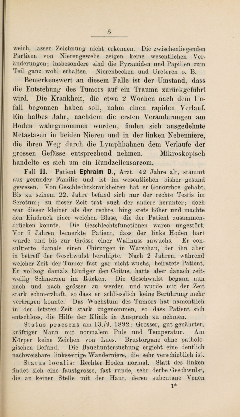 weich, lassen Zeichnung nicht erkennen. Die zwischenliegenden Partieen von Nierengewebe zeigen keine wesentlichen Ver¬ änderungen; insbesondere sind die Pyramiden und Papillen zum Teil ganz wohl erhalten. Nierenbecken und Ureteren o. B. Bemerkenswert an diesem Falle ist der Umstand, dass die Entstehung des Tumors auf ein Trauma zurück geführt wird. Die Krankheit, die etwa 2 Wochen nach dem Un¬ fall begonnen haben soll, nahm einen rapiden Verlauf. Ein halbes Jahr, nachdem die ersten Veränderungen am Hoden wahrgenommen wurden, finden sich ausgedehnte Metastasen in beiden Nieren und in der linken Nebenniere, die ihren Weg durch die Lymphbahnen dem Verlaufe der grossen Gefässe entsprechend nehmen. — Mikroskopisch handelte es sich um ein Rundzellensarcom. Fall II. Patient Ephraim D., Arzt, 42 Jahre alt, stammt aus gesunder Familie und ist im wesentlichen bisher gesund gewesen. Von Geschlechtskrankheiten hat er Gonorrhoe gehabt. Bis zu seinem 22. Jahre befand sich nur der rechte Testis im Scrotum; zu dieser Zeit trat auch der andere herunter; doch war dieser kleiner als der rechte, hing stets höher und machte den Eindruck einer weichen Blase, die der Patient zusammen¬ drücken konnte. Die Geschlechtsfunctionen waren ungestört. Vor 7 Jahren bemerkte Patient, dass der linke Hoden hart wurde und bis zur Grösse einer Wallnuss anwuchs. Er con- sultierte damals einen Chirurgen in Warschau, der ihn aber in betreff der Geschwulst beruhigte. Nach 2 Jahren, während welcher Zeit der Tumor fast gar nicht wuchs, heiratete Patient. Er vollzog damals häufiger den Coitus, hatte aber danach zeit¬ weilig Schmerzen im Bücken. Die Geschwulst begann nun nach und nach grösser zu werden und wurde mit der Zeit stark schmerzhaft, so dass er schliesslich keine Berührung mehr vertragen konnte. Das Wachstum des Tumors hat namentlich in der letzten Zeit stark zugenommen, so dass Patient sich entschloss, die Hilfe der Klinik in Anspruch zu nehmen. Status praesens am 13./9. 1892: Grosser, gut genährter, kräftiger Mann mit normalem Puls und Temperatur. Am Körper keine Zeichen von Lues. Brustorgane ohne patholo¬ gischen Befund. Die Bauchuntersuchung ergiebt eine deutlich nachweisbare linksseitige Wanderniere, die sehr verschieblich ist. Status localis: Rechter Hoden normal. Statt des linken findet sich eine faustgrosse, fast runde, sehr derbe Geschwulst, die an keiner Stelle mit der Haut, deren subcutane Venen 1*