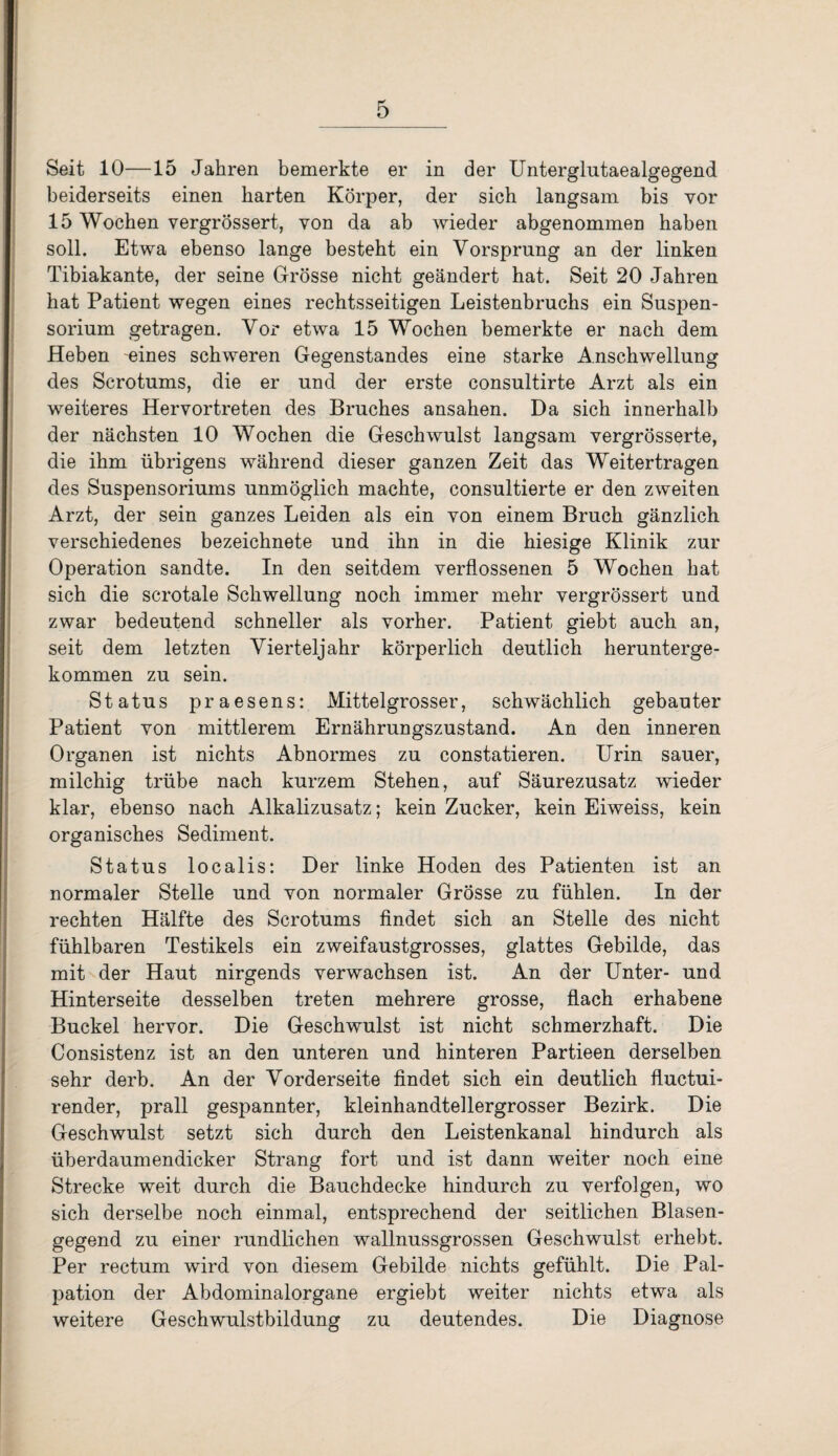 Seit 10—15 Jahren bemerkte er in der Unterglutaealgegend beiderseits einen barten Körper, der sich langsam bis vor 15 Wochen vergrössert, von da ab wieder abgenommen haben soll. Etwa ebenso lange besteht ein Vorsprung an der linken Tibiakante, der seine Grösse nicht geändert hat. Seit 20 Jahren hat Patient wegen eines rechtsseitigen Leistenbruchs ein Suspen¬ sorium getragen. Vor etwa 15 Wochen bemerkte er nach dem Heben eines schweren Gegenstandes eine starke Anschwellung des Scrotums, die er und der erste consultirte Arzt als ein weiteres Hervortreten des Bruches ansahen. Da sich innerhalb der nächsten 10 Wochen die Geschwulst langsam vergrösserte, die ihm übrigens während dieser ganzen Zeit das Weitertragen des Suspensoriums unmöglich machte, consultierte er den zweiten Arzt, der sein ganzes Leiden als ein von einem Bruch gänzlich verschiedenes bezeichnete und ihn in die hiesige Klinik zur Operation sandte. In den seitdem verflossenen 5 Wochen hat sich die scrotale Schwellung noch immer mehr vergrössert und zwar bedeutend schneller als vorher. Patient giebt auch an, seit dem letzten Vierteljahr körperlich deutlich herunterge¬ kommen zu sein. Status praesens: Mittelgrosser, schwächlich gebauter Patient von mittlerem Ernährungszustand. An den inneren Organen ist nichts Abnormes zu constatieren. Urin sauer, milchig trübe nach kurzem Stehen, auf Säurezusatz wieder klar, ebenso nach Alkalizusatz; kein Zucker, kein Eiweiss, kein organisches Sediment. Status localis: Der linke Hoden des Patienten ist an normaler Stelle und von normaler Grösse zu fühlen. In der rechten Hälfte des Scrotums findet sich an Stelle des nicht fühlbaren Testikels ein zweifaustgrosses, glattes Gebilde, das mit der Haut nirgends verwachsen ist. An der Unter- und Hinterseite desselben treten mehrere grosse, flach erhabene Buckel hervor. Die Geschwulst ist nicht schmerzhaft. Die Consistenz ist an den unteren und hinteren Partieen derselben sehr derb. An der Vorderseite findet sich ein deutlich fluctui- render, prall gespannter, kleinhandtellergrosser Bezirk. Die Geschwulst setzt sich durch den Leistenkanal hindurch als überdaumendicker Strang fort und ist dann weiter noch eine Strecke weit durch die Bauchdecke hindurch zu verfolgen, wo sich derselbe noch einmal, entsprechend der seitlichen Blasen¬ gegend zu einer rundlichen wallnussgrossen Geschwulst erhebt. Per rectum wird von diesem Gebilde nichts gefühlt. Die Pal¬ pation der Abdominalorgane ergiebt weiter nichts etwa als weitere Geschwulstbildung zu deutendes. Die Diagnose