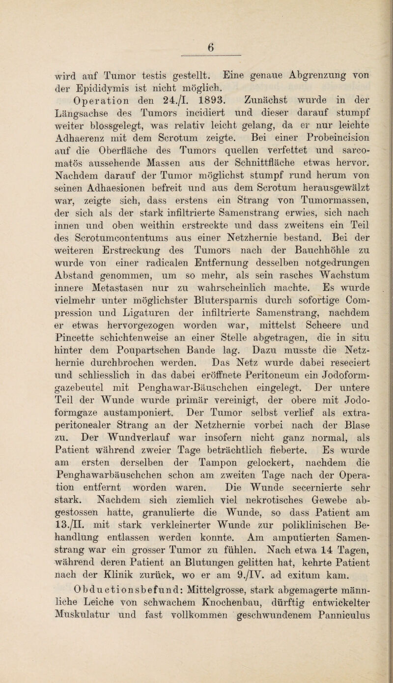 wird auf Tumor testis gestellt. Eine genaue Abgrenzung von der Epididymis ist nicht möglich. Operation den 24./I. 1893. Zunächst wurde in der Längsachse des Tumors incidiert und dieser darauf stumpf weiter blossgelegt, was relativ leicht gelang, da er nur leichte Adhaerenz mit dem Scrotum zeigte. Bei einer Probeincision auf die Oberfläche des Tumors quellen verfettet und sarco- matös aussehende Massen aus der Schnittfläche etwas hervor. Nachdem darauf der Tumor möglichst stumpf rund herum von seinen Adhaesionen befreit und aus dem Scrotum herausgewälzt war, zeigte sich, dass erstens ein Strang von Tumormassen, der sich als der stark infiltrierte Samenstrang erwies, sich nach innen und oben weithin erstreckte und dass zweitens ein Teil des Scrotumcontentums aus einer Netzhernie bestand. Bei der weiteren Erstreckung des Tumors nach der Bauchhöhle zu wurde von einer radicalen Entfernung desselben notgedrungen Abstand genommen, um so mehr, als sein rasches Yv^achstum innere Metastasen nur zu wahrscheinlich machte. Es wurde vielmehr unter möglichster Blutersparnis durch sofortige Com- pression und Ligaturen der infiltrierte Samenstrang, nachdem er etwas hervorgezogen worden war, mittelst Scheere und Pincette schichtenweise an einer Stelle abgetragen, die in situ hinter dem Poupartschen Bande lag. Dazu musste die Netz¬ hernie durchbrochen werden. Das Netz wurde dabei reseciert und schliesslich in das dabei eröflhete Peritoneum ein Jodoform¬ gazebeutel mit Penghawar-Bäuschchen eingelegt. Der untere Teil der Wunde wurde primär vereinigt, der obere mit Jodo¬ formgaze austamponiert. Der Tumor selbst verlief als extra¬ peritonealer Strang an der Netzhernie vorbei nach der Blase zu. Der Wundverlauf war insofern nicht ganz normal, als Patient während zweier Tage beträchtlich fieberte. Es wurde am ersten derselben der Tampon gelockert, nachdem die Penghawarbäuschchen schon am zweiten Tage nach der Opera¬ tion entfernt worden waren. Die Wunde secernierte sehr stark. Nachdem sich ziemlich viel nekrotisches Gewebe ab- gestossen hatte, granulierte die Wunde, so dass Patient am 13./II. mit stark verkleinerter Wunde zur poliklinischen Be¬ handlung entlassen werden konnte. Am amputierten Samen¬ strang war ein grosser Tumor zu fühlen. Nach etwa 14 Tagen, während deren Patient an Blutungen gelitten hat, kehrte Patient nach der Klinik zurück, wo er am 9./IV. ad exitum kam. Obductionsbefund: Mittelgrosse, stark abgemagerte männ¬ liche Leiche von schwachem Knochenbau, dürftig entwickelter Muskulatur und fast vollkommen geschwundenem Panniculus