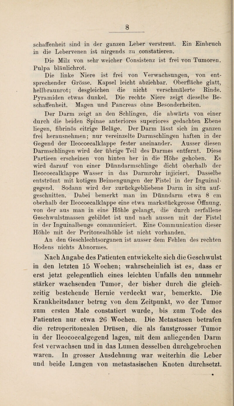 schaffenheit sind in der ganzen Leber verstreut. Ein Einbruch in die Lebervenen ist nirgends zu constatieren. Die Milz von sehr weicher Consistenz ist frei von Tumoren. Pulpa bläulichrot. Die linke Niere ist frei von Verwachsungen, von ent¬ sprechender Grösse. Kapsel leicht abziehbar. Oberfläche glatt, hellbraunrot; desgleichen die nicht verschmälerte Rinde. Pyramiden etwas dunkel. Die rechte Niere zeigt dieselbe Be¬ schaffenheit. Magen und Pancreas ohne Besonderheiten. Der Darm zeigt an den Schlingen, die abwärts von einer durch die beiden Spinae anteriores superiores gedachten Ebene liegen, fibrinös eitrige Beläge. Der Darm lässt sich im ganzen frei herausnehmen; nur vereinzelte Darmschlingen haften in der Gegend der Ileocoecalklappe fester aneinander. Ausser diesen Darmschlingen wird der übrige Teil des Darmes entfernt. Diese Partieen erscheinen von hinten her in die Höhe gehoben. Es wird darauf von einer Dünndarmschlinge dicht oberhalb der Ileocoecalklappe Wasser in das Darmrohr injiciert. Dasselbe entströmt mit kotigen Beimengungen der Fistel in der Inguinal- gegend. Sodann wird der zurückgebliebene Darm in situ auf¬ geschnitten. Dabei bemerkt man im Dünndarm etwa 8 cm oberhalb der Ileocoecalklappe eine etwa markstückgrosse Öffnung, von der aus man in eine Höhle gelangt, die durch zerfallene Geschwulstmassen gebildet ist und nach aussen mit der Fistel in der Inguinalbeuge communiciert. Eine Communication dieser Höhle mit der Peritonealhöhle ist nicht vorhanden. An den Geschlechtsorganen ist ausser dem Fehlen des rechten Hodens nichts Abnormes. Nach Angabe des Patienten entwickelte sich die Geschwulst in den letzten 15 Wochen; wahrscheinlich ist es, dass er erst jetzt gelegentlich eines leichten Unfalls den nunmehr stärker wachsenden Tumor, der bisher durch die gleich¬ zeitig bestehende Hernie verdeckt war, bemerkte. Die Krankheitsdauer betrug von dem Zeitpunkt, wo der Tumor zum ersten Male constatiert wurde, bis zum Tode des Patienten nur etwa 26 Wochen. Die Metastasen betrafen die retroperitonealen Drüsen, die als faustgrosser Tumor in der Ileocoecalgegend lagen, mit dem anliegenden Darm fest verwachsen und in das Lumen desselben durchgebrochen waren. In grosser Ausdehnung war weiterhin die Leber und beide Lungen von metastasischen Knoten durchsetzt.