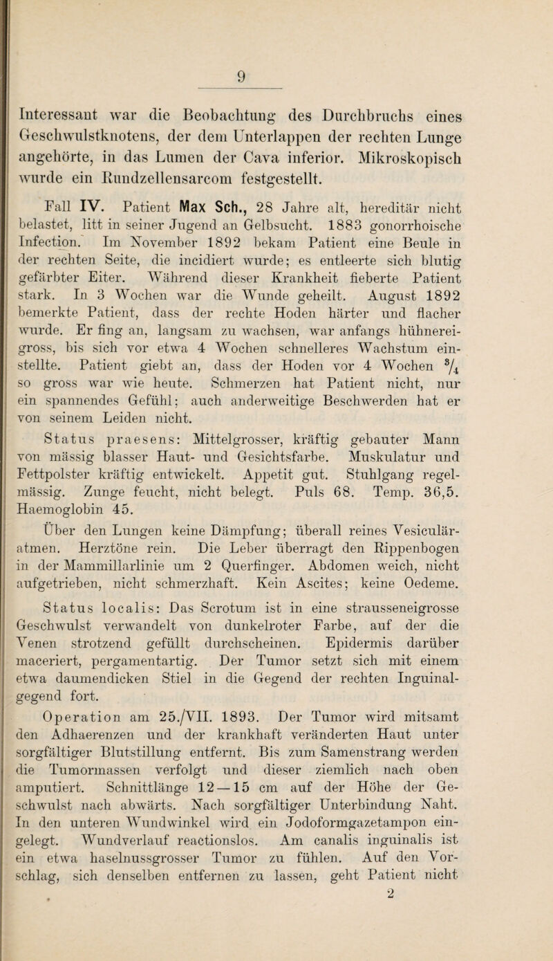 Interessant war die Beobachtung des Durchbruchs eines Geschwulstknotens, der dem Unterlappen der rechten Lunge angehörte, in das Lumen der Cava inferior. Mikroskopisch wurde ein Rundzellensarcom festgestellt. Fall IV. Patient Max Sch., 28 Jahre alt, hereditär nicht belastet, litt in seiner Jugend an Gelbsucht. 1883 gonorrhoische Infection. Im November 1892 bekam Patient eine Beule in -— der rechten Seite, die ineidiert wurde; es entleerte sich blutig gefärbter Eiter. Während dieser Krankheit fieberte Patient stark. In 3 Wochen war die Wunde geheilt. August 1892 bemerkte Patient, dass der rechte Hoden härter und flacher wurde. Er fing an, langsam zu wachsen, war anfangs hühnerei¬ gross, bis sich vor etwa 4 Wochen schnelleres Wachstum ein¬ stellte. Patient giebt an, dass der Hoden vor 4 Wochen 8/4 so gross war wie heute. Schmerzen hat Patient nicht, nur ein spannendes Gefühl; auch anderweitige Beschwerden hat er von seinem Leiden nicht. Status praesens: Mittelgrosser, kräftig gebauter Mann von mässig blasser Haut- und Gesichtsfarbe. Muskulatur und Fettpolster kräftig entwickelt. Appetit gut. Stuhlgang regel¬ mässig. Zunge feucht, nicht belegt. Puls 68. Temp. 36,5. Haemoglobin 45. Über den Lungen keine Dämpfung; überall reines Vesiculär- atmen. Herztöne rein. Die Leber überragt den Rippenbogen in der Mammillarlinie um 2 Querfinger. Abdomen weich, nicht aufgetrieben, nicht schmerzhaft. Kein Ascites; keine Oedeme. Status localis: Das Scrotum ist in eine strausseneigrosse Geschwulst verwandelt von dunkelroter Farbe, auf der die Venen strotzend gefüllt durchscheinen. Epidermis darüber maceriert, pergamentartig. Der Tumor setzt sich mit einem etwa daumendicken Stiel in die Gegend der rechten Inguinal¬ gegend fort. Operation am 25./VII. 1893. Der Tumor wird mitsamt den Adhaerenzen und der krankhaft veränderten Haut unter sorgfältiger Blutstillung entfernt. Bis zum Samenstrang werden die Tumormassen verfolgt und dieser ziemlich nach oben amputiert. Schnittlänge 12 —15 cm auf der Höhe der Ge¬ schwulst nach abwärts. Nach sorgfältiger Unterbindung Naht. In den unteren Wundwinkel wird ein Jodoformgazetampon ein¬ gelegt. Wundverlauf reactionslos. Am canalis inguinalis ist ein etwa haselnussgrosser Tumor zu fühlen. Auf den Vor¬ schlag, sich denselben entfernen zu lassen, geht Patient nicht 2