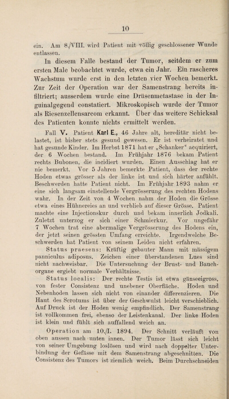 ein. Am 8./VIII. wird Patient mit völlig geschlossener Wunde entlassen. In diesem Falle bestand der Tumor, seitdem er zum ersten Male beobachtet wurde, etwa ein Jahr. Ein rascheres Wachstum wurde erst in den letzten vier Wochen bemerkt. Zur Zeit der Operation war der Samenstrang bereits in¬ filtriert; ausserdem wurde eine Drüsenmetastase in der In¬ guinalgegend constatiert. Mikroskopisch wurde der Tumor als Riesenzellensarcom erkannt. Über das weitere Schicksal des Patienten konnte nichts ermittelt werden. Fall V. Patient Karl E., 46 Jahre alt, hereditär nicht be¬ lastet, ist bisher stets gesund gewesen. Er ist verheiratet und hat gesunde Kinder. Im Herbst 1871 hat er „Schanker“ acquiriert, der 6 Wochen bestand. Im Frühjahr 1876 bekam Patient rechts Bubonen, die incidiert wurden. Einen Ausschlag hat er nie bemerkt. Vor 5 Jahren bemerkte Patient, dass der rechte Hoden etwas grösser als der linke ist und sich härter anfühlt. Beschwerden hatte Patient nicht. Im Frühjahr 1893 nahm er eine sich langsam einstellende Vergrösserung des rechten Hodens wahr. In der Zeit von 4 Wochen nahm der Hoden die Grösse etwa eines Hühnereies an und verblieb auf dieser Grösse. Patient machte eine Injectionskur durch und bekam innerlich Jodkali. Zuletzt unterzog er sich einer Schmierkur. Vor ungefähr 7 Wochen trat eine abermalige Vergrösserung des Hodens ein, der jetzt seinen grössten Umfang erreichte. Irgendwelche Be¬ schwerden hat Patient von seinem Leiden nicht erfahren. Status praesens: Kräftig gebauter Mann mit mässigem panniculus adiposus. Zeichen einer überstandenen Lues sind nicht nachweisbar. Die Untersuchung der Brust- und Bauch¬ organe ergiebt normale Verhältnisse. Status localis: Der rechte Testis ist etwa gänseeigross, von fester Consistenz und unebener Oberfläche. Hoden und Nebenhoden lassen sich nicht von einander differenzieren. Die Haut des Scrotums ist über der Geschwulst leicht verschieblich. Auf Druck ist der Hoden wenig empfindlich. Der Samenstrang ist vollkommen frei, ebenso der Leistenkanal. Der linke Hoden ist klein und fühlt sich auffallend weich an. Op eration am 10./I. 1894. Der Schnitt verläuft von oben aussen nach unten innen. Der Tumor lässt sich leicht von seiner Umgebung loslösen und wird nach doppelter Unter¬ bindung der Gefässe mit dem Samenstrang abgeschnitten. Die Consistenz des Tumors ist ziemlich weich. Beim Durchschneiden