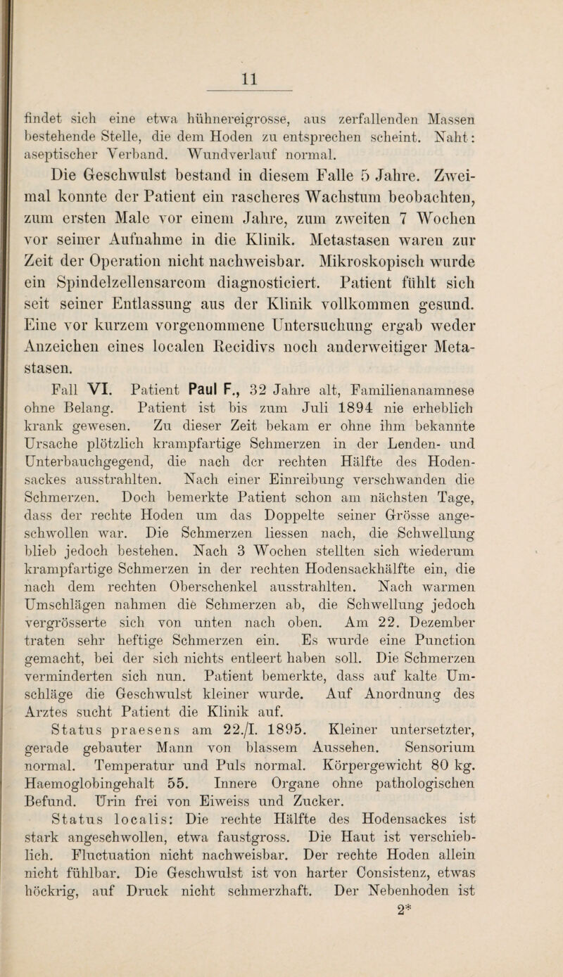 findet sich eine etwa hühnereigrosse, aus zerfallenden Massen bestehende Stelle, die dem Hoden zu entsprechen scheint. Naht: aseptischer Verband. Wundverlauf normal. Die Geschwulst bestand in diesem Falle 5 Jahre. Zwei¬ mal konnte der Patient ein rascheres Wachstum beobachten, zum ersten Male vor einem Jahre, zum zweiten 7 Wochen vor seiner Aufnahme in die Klinik. Metastasen waren zur Zeit der Operation nicht nachweisbar. Mikroskopisch wurde ein Spindelzellensarcom diagnosticiert. Patient fühlt sich seit seiner Entlassung aus der Klinik vollkommen gesund. Eine vor kurzem vorgenommene Untersuchung ergab weder Anzeichen eines localen Recidivs noch anderweitiger Meta¬ stasen. Fall VI. Patient Paul F., 32 Jahre alt, Familienanamnese ohne Belang. Patient ist bis zum Juli 1894 nie erheblich krank gewesen. Zu dieser Zeit bekam er ohne ihm bekannte Ursache plötzlich krampfartige Schmerzen in der Lenden- und Unterbauchgegend, die nach der rechten Hälfte des Hoden¬ sackes ausstrahlten. Nach einer Einreibung verschwanden die Schmerzen. Doch bemerkte Patient schon am nächsten Tage, dass der rechte Hoden um das Doppelte seiner Grösse ange¬ schwollen war. Die Schmerzen Hessen nach, die Schwellung blieb jedoch bestehen. Nach 3 Wochen stellten sich wiederum krampfartige Schmerzen in der rechten Hodensackhälfte ein, die nach dem rechten Oberschenkel ausstrahlten. Nach warmen Umschlägen nahmen die Schmerzen ab, die Schwellung jedoch vergrösserte sich von unten nach oben. Am 22. Dezember traten sehr heftige Schmerzen ein. Es wurde eine Punction gemacht, bei der sich nichts entleert haben soll. Die Schmerzen verminderten sich nun. Patient bemerkte, dass auf kalte Um¬ schläge die Geschwulst kleiner wurde. Auf Anordnung des Arztes sucht Patient die Klinik auf. Status praesens am 22./I. 1895. Kleiner untersetzter, gerade gebauter Mann von blassem Aussehen. Sensorium normal. Temperatur und Puls normal. Körpergewicht 80 kg. Haemoglobingehalt 55. Innere Organe ohne pathologischen Befund. Urin frei von Eiweiss und Zucker. Status localis: Die rechte Hälfte des Hodensackes ist stark angeschwollen, etwa faustgross. Die Haut ist verschieb¬ lich. Fluctuation nicht nachweisbar. Der rechte Hoden allein nicht fühlbar. Die Geschwulst ist von harter Consistenz, etwas höckrig, auf Druck nicht schmerzhaft. Der Nebenhoden ist 2*