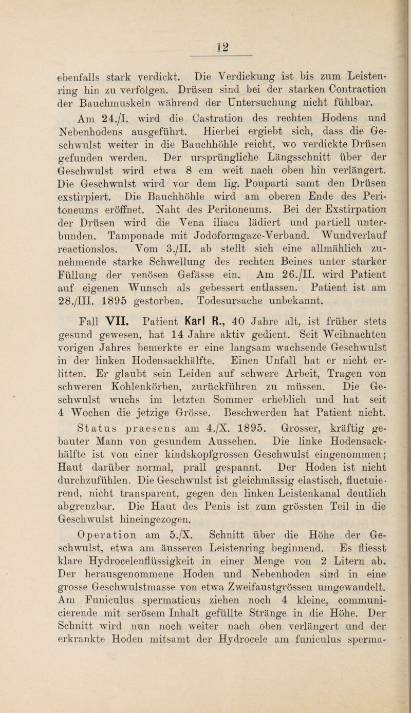 ebenfalls stark verdickt. Die Verdickung ist bis zum Leisten¬ ring hin zu verfolgen. Drüsen sind bei der starken Contraction der Bauchmuskeln während der Untersuchung nicht fühlbar. Am 24./I. wird die Castration des rechten Hodens und Nebenhodens ausgeführt. Hierbei ergiebt sich, dass die Ge¬ schwulst weiter in die Bauchhöhle reicht, wo verdickte Drüsen gefunden werden. Der ursprüngliche Längsschnitt über der Geschwulst wird etwa 8 cm weit nach oben hin verlängert. Die Geschwulst wird vor dem lig. Pouparti samt den Drüsen exstirpiert. Die Bauchhöhle wird am oberen Ende des Peri¬ toneums eröffnet. Naht des Peritoneums. Bei der Exstirpation der Drüsen wird die Vena iliaca lädiert und partiell unter¬ bunden. Tamponade mit Jodoformgaze-Verband. Wundverlauf reactionslos. Vom 3./II. ab stellt sich eine allmählich zu¬ nehmende starke Schwellung des rechten Beines unter starker Füllung der venösen Gefässe ein. Am 26./II. wird Patient auf eigenen Wunsch als gebessert entlassen. Patient ist am 28./III. 1895 gestorben. Todesursache unbekannt. Fall VII. Patient Karl R., 40 Jahre alt, ist früher stets gesund gewesen, hat 14 Jahre aktiv gedient. Seit Weihnachten vorigen Jahres bemerkte er eine langsam wachsende Geschwulst in der linken Hodensackhälfte. Einen Unfall hat er nicht er¬ litten. Er glaubt sein Leiden auf schwere Arbeit, Tragen von schweren Kohlenkörben, zurückführen zu müssen. Die Ge¬ schwulst wuchs im letzten Sommer erheblich und hat seit 4 Wochen die jetzige Grösse. Beschwerden hat Patient nicht. Status praesens am 4./X. 1895. Grosser, kräftig ge¬ bauter Mann von gesundem Aussehen. Die linke Hodensack¬ hälfte ist von einer kindskopfgrossen Geschwulst eingenommen; Haut darüber normal, prall gespannt. Der Hoden ist nicht durchzufühlen, Die Geschwulst ist gleichmässig elastisch, fluctuie- rend, nicht transparent, gegen den linken Leistenkanal deutlich abgrenzbar. Die Haut des Penis ist zum grössten Teil in die Geschwulst hineingezogen. Operation am 5./X. Schnitt über die Höhe der Ge¬ schwulst, etwa am äusseren Leistenring beginnend. Es Hiesst klare Hydrocelenflüssigkeit in einer Menge von 2 Litern ab. Der herausgenommene Hoden und Nebenhoden sind in eine grosse Geschwulstmasse von etwa Zweifaustgrössen umgewandelt. Am Funiculus spermaticus ziehen noch 4 kleine, communi- cierende mit serösem Inhalt gefüllte Stränge in die Höhe. Der Schnitt wird nun noch weiter nach oben verlängert und der erkrankte Hoden mitsamt der Hydrocele am funiculus sperma-