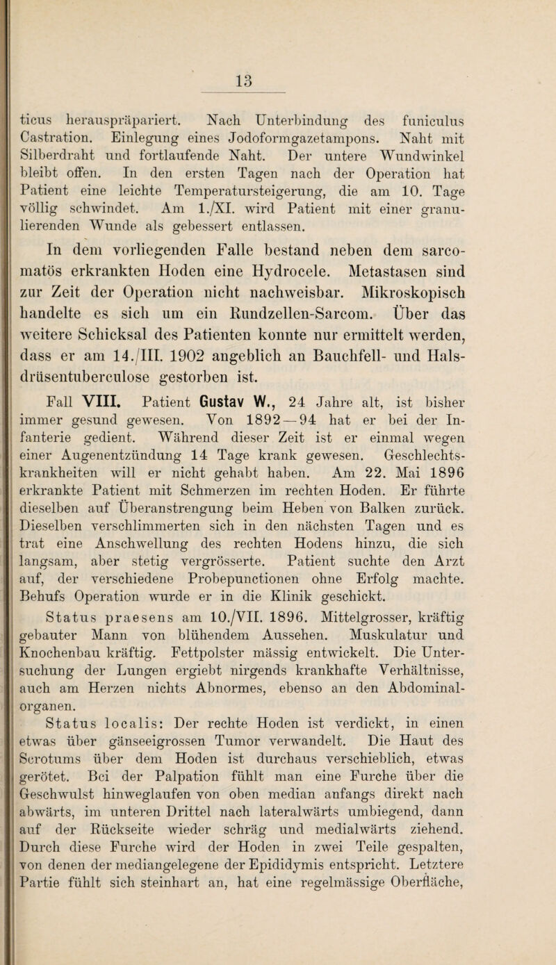 ticus herauspräpariert. Nach Unterbindung des funiculus Castration. Einlegung eines Jodoformgazetampons. Naht mit Silberdraht und fortlaufende Naht. Der untere Wundwinkel bleibt offen. In den ersten Tagen nach der Operation hat Patient eine leichte Temperatursteigerung, die am 10. Tage völlig schwindet. Am l./XI. wird Patient mit einer granu¬ lierenden Wunde als gebessert entlassen. In dem vorliegenden Falle bestand neben dem sarco- matös erkrankten Hoden eine Hydrocele. Metastasen sind zur Zeit der Operation nicht nachweisbar. Mikroskopisch handelte es sich um ein Rundzellen-Sarcom. Über das weitere Schicksal des Patienten konnte nur ermittelt werden, dass er am 14./III. 1902 angeblich an Bauchfell- und Hals- drüsentuberculose gestorben ist. Fall VIII. Patient Gustav W., 24 Jahre alt, ist bisher immer gesund gewesen. Von 1892 — 94 hat er bei der In¬ fanterie gedient. Während dieser Zeit ist er einmal wegen einer Augenentzündung 14 Tage krank gewesen. Geschlechts¬ krankheiten will er nicht gehabt haben. Am 22. Mai 1896 erkrankte Patient mit Schmerzen im rechten Hoden. Er führte dieselben auf Überanstrengung beim Heben von Balken zurück. Dieselben verschlimmerten sich in den nächsten Tagen und es trat eine Anschwellung des rechten Hodens hinzu, die sich langsam, aber stetig vergrösserte. Patient suchte den Arzt auf, der verschiedene Probepunctionen ohne Erfolg machte. Behufs Operation wurde er in die Klinik geschickt. Status praesens am 10./VII. 1896. Mittelgrosser, kräftig gebauter Mann von blühendem Aussehen. Muskulatur und Knochenbau kräftig. Fettpolster mässig entwickelt. Die Unter¬ suchung der Lungen ergiebt nirgends krankhafte Verhältnisse, auch am Herzen nichts Abnormes, ebenso an den Abdominal¬ organen. Status localis: Der rechte Hoden ist verdickt, in einen etwas über gänseeigrossen Tumor verwandelt. Die Haut des Serotums über dem Hoden ist durchaus verschieblich, etwas gerötet. Bei der Palpation fühlt man eine Furche über die Geschwulst hinweglaufen von oben median anfangs direkt nach abwärts, im unteren Drittel nach lateralwärts umbiegend, dann auf der Rückseite wieder schräg und medialwärts ziehend. Durch diese Furche wird der Hoden in zwei Teile gespalten, von denen der mediangelegene der Epididymis entspricht. Letztere Partie fühlt sich steinhart an, hat eine regelmässige Oberfläche,