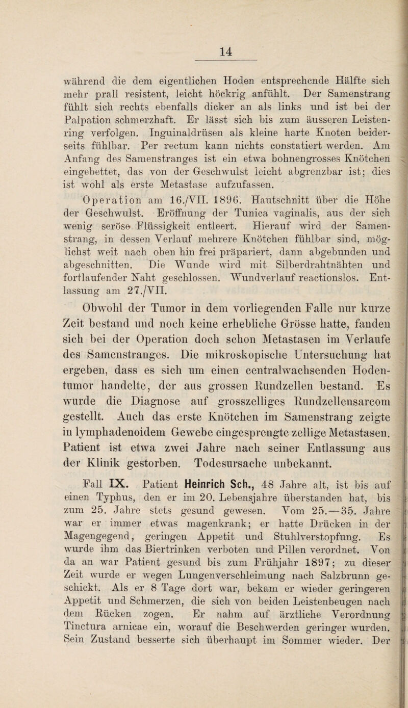 während die dem eigentlichen Hoden entsprechende Hälfte sich mehr prall resistent, leicht höekrig anfühlt. Der Samenstrang fühlt sich rechts ebenfalls dicker an als links und ist bei der Palpation schmerzhaft. Er lässt sich bis zum äusseren Leisten¬ ring verfolgen. Inguinaldrüsen als kleine harte Knoten beider¬ seits fühlbar. Per rectum kann nichts constatiert werden. Am Anfang des Samenstranges ist ein etwa bohnengrosses Knötchen eingebettet, das von der Geschwulst leicht abgrenzbar ist; dies ist wohl als erste Metastase aufzufassen. Operation am 16./VII. 1896. Hautschnitt über die Höhe der Geschwulst. Eröffnung der Tunica vaginalis, aus der sich wenig seröse Flüssigkeit entleert. Hierauf wird der Samen¬ strang, in dessen Verlauf mehrere Knötchen fühlbar sind, mög¬ lichst weit nach oben hin frei präpariert, dann abgebunden und abgeschnitten. Die Wunde wird mit Silberdrahtnähten und fortlaufender Naht geschlossen. Wundverlauf reactionslos. Ent¬ lassung am 27./VII. Obwohl der Tumor in dem vorliegenden Falle nur kurze Zeit bestand und noch keine erhebliche Grösse hatte, fanden sich bei der Operation doch schon Metastasen im Verlaufe des Samenstranges. Die mikroskopische Untersuchung hat ergeben, dass es sich um einen centralwachsenden Hoden¬ tumor handelte, der aus grossen Kundzellen bestand. Es wurde die Diagnose auf grosszelliges Rundzellensarcom gestellt. Auch das erste Knötchen im Samenstrang zeigte in lymphadenoidem Gewebe eingesprengte zellige Metastasen. Patient ist etwa zwei Jahre nach seiner Entlassung aus der Klinik gestorben. Todesursache unbekannt. Fall IX. Patient Heinrich Sch., 48 Jahre alt, ist bis auf einen Typhus, den er im 20. Lebensjahre überstanden hat, bis zum 25. Jahre stets gesund gewesen. Vom 25. — 35. Jahre war er immer etwas magenkrank; er hatte Drücken in der Magengegend, geringen Appetit und Stuhlverstopfung. Es wurde ihm das Biertrinken verboten und Pillen verordnet. Von da an war Patient gesund bis zum Frühjahr 1897; zu dieser Zeit wurde er wegen Lungenverschleimung nach Salzbrunn ge¬ schickt. Als er 8 Tage dort war, bekam er wieder geringeren Appetit und Schmerzen, die sich von beiden Leistenbeugen nach jf dem Rücken zogen. Er nahm auf ärztliche Verordnung Tinctura arnicae ein, worauf die Beschwerden geringer wurden, j Sein Zustand besserte sich überhaupt im Sommer wieder. Der *r