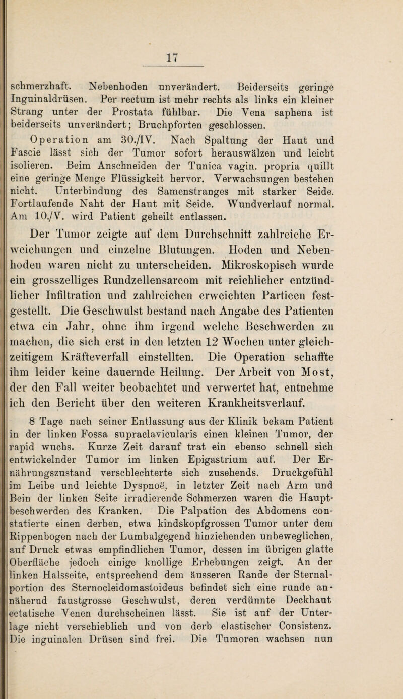 schmerzhaft. Nebenhoden unverändert. Beiderseits geringe Inguinaldrüsen. Per rectum ist mehr rechts als links ein kleiner Strang unter der Prostata fühlbar. Die Vena saphena ist beiderseits unverändert; Bruchpforten geschlossen. Operation am 30./IV. Nach Spaltung der Haut und Fascie lässt sich der Tumor sofort heraus wälzen und leicht isolieren. Beim Anschneiden der Tunica vagin. propria quillt eine geringe Menge Flüssigkeit hervor. Verwachsungen bestehen nicht. Unterbindung des Samenstranges mit starker Seide. Fortlaufende Naht der Haut mit Seide. Wundverlauf normal. Am 10./V. wird Patient geheilt entlassen. Der Tumor zeigte auf dem Durchschnitt zahlreiche Er¬ weichungen und einzelne Blutungen. Hoden und Neben¬ hoden waren nicht zu unterscheiden. Mikroskopisch wurde ein grosszelliges Rundzellensarcom mit reichlicher entzünd¬ licher Infiltration und zahlreichen erweichten Partieen fest¬ gestellt. Die Geschwulst bestand nach Angabe des Patienten etwa ein Jahr, ohne ihm irgend welche Beschwerden zu machen, die sich erst in den letzten 12 Wochen unter gleich¬ zeitigem Kräfteverfall einstellten. Die Operation schaffte ihm leider keine dauernde Heilung. Der Arbeit von Most, der den Fall weiter beobachtet und verwertet hat, entnehme ich den Bericht über den weiteren Krankheitsverlauf. S Tage Dach seiner Entlassung aus der Klinik bekam Patient in der linken Fossa supraclavicularis einen kleinen Tumor, der rapid wuchs. Kurze Zeit darauf trat ein ebenso schnell sich entwickelnder Tumor im linken Epigastrium auf. Der Er¬ nährungszustand verschlechterte sich zusehends. Druckgefühl im Leibe und leichte Dyspnoe, in letzter Zeit nach Arm und Bein der linken Seite irradierende Schmerzen waren die Haupt¬ beschwerden des Kranken. Die Palpation des Abdomens con- statierte einen derben, etwa kindskopfgrossen Tumor unter dem Rippenbogen nach der Lumbalgegend hinziehenden unbeweglichen, auf Druck etwas empfindlichen Tumor, dessen im übrigen glatte Oberfläche jedoch einige knollige Erhebungen zeigt. An der linken Halsseite, entsprechend dem äusseren Rande der Sternal¬ portion des Sternocleidomastoideus befindet sich eine runde an¬ nähernd faustgrosse Geschwulst, deren verdünnte Deckhaut ectatische Venen durchscheinen lässt. Sie ist auf der Unter¬ lage nicht verschieblich und von derb elastischer Consistenz. Die inguinalen Drüsen sind frei. Die Tumoren wachsen nun ■