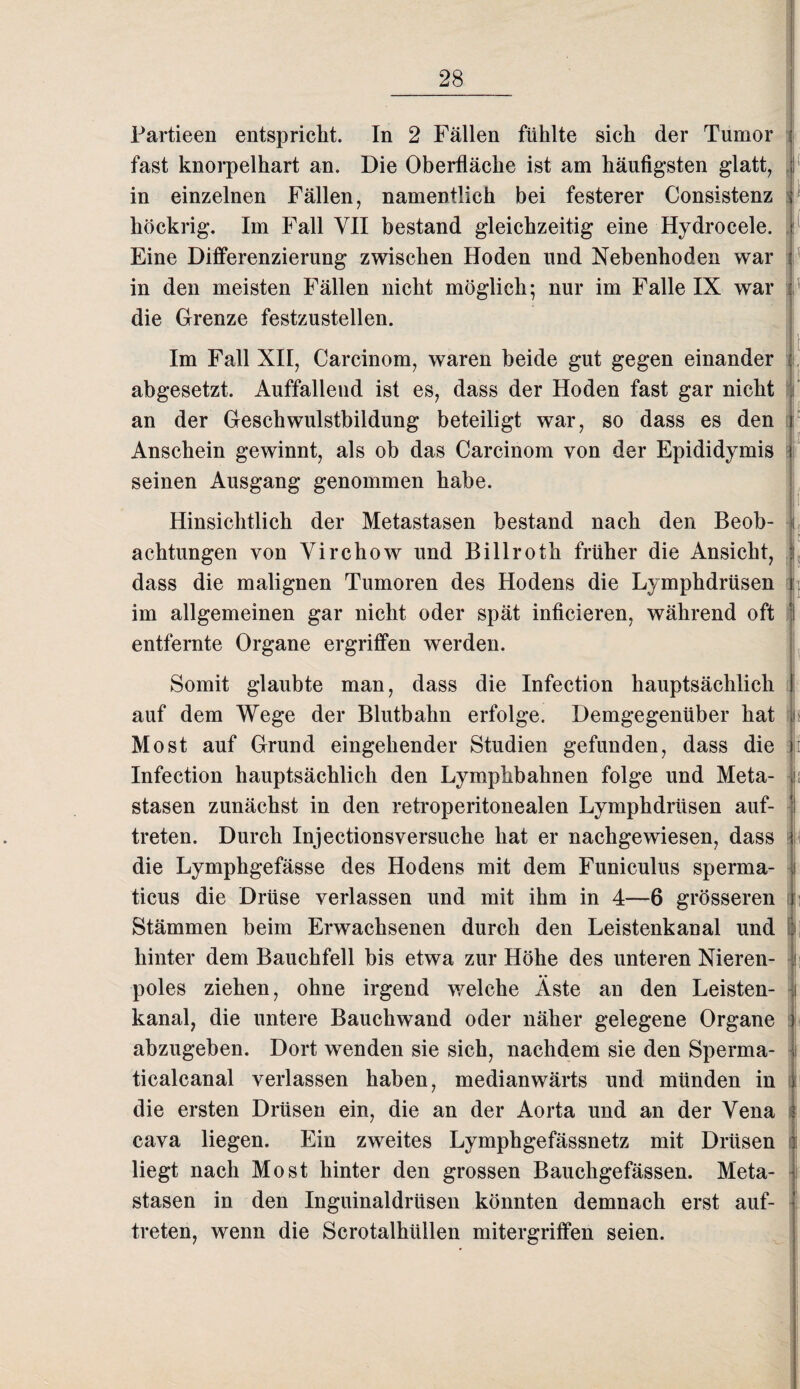 Partieen entspricht. In 2 Fällen fühlte sich der Tumor fast knorpelhart an. Die Oberfläche ist am häufigsten glatt, in einzelnen Fällen, namentlich bei festerer Consistenz höckrig. Im Fall VII bestand gleichzeitig eine Hydrocele. Eine Differenzierung zwischen Hoden und Nebenhoden war in den meisten Fällen nicht möglich; nur im Falle IX war die Grenze festzustellen. I ( 0' f i Im Fall XII, Carcinom, waren beide gut gegen einander abgesetzt. Auffallend ist es, dass der Hoden fast gar nicht an der Geschwulstbildung beteiligt war, so dass es den Anschein gewinnt, als ob das Carcinom von der Epididymis j seinen Ausgang genommen habe. Hinsichtlich der Metastasen bestand nach den Beob¬ achtungen von Virchow und Billroth früher die Ansicht, dass die malignen Tumoren des Hodens die Lymphdrüsen im allgemeinen gar nicht oder spät inficieren, während oft entfernte Organe ergriffen werden. Somit glaubte man, dass die Infection hauptsächlich auf dem Wege der Blutbahn erfolge. Demgegenüber hat jb Most auf Grund eingehender Studien gefunden, dass die ) Infection hauptsächlich den Lymphbahnen folge und Meta- i; stasen zunächst in den retroperitonealen Lymphdrüsen auf- treten. Durch Injectionsversuche hat er nachgewiesen, dass die Lymphgefässe des Hodens mit dem Funiculus sperma- | ticus die Drüse verlassen und mit ihm in 4—6 grösseren i Stämmen beim Erwachsenen durch den Leistenkanal und hinter dem Bauchfell bis etwa zur Höhe des unteren Nieren- h poles ziehen, ohne irgend welche Äste an den Leisten- i kanal, die untere Bauchwand oder näher gelegene Organe abzugeben. Dort wenden sie sich, nachdem sie den Sperma- i ticalcanal verlassen haben, medianwärts und münden in die ersten Drüsen ein, die an der Aorta und an der Vena cava liegen. Ein zweites Lymphgefässnetz mit Drüsen liegt nach Most hinter den grossen Bauchgefässen. Meta¬ stasen in den Inguinaldrüsen könnten demnach erst auf- treten, wenn die Scrotalhüllen mitergriffen seien.