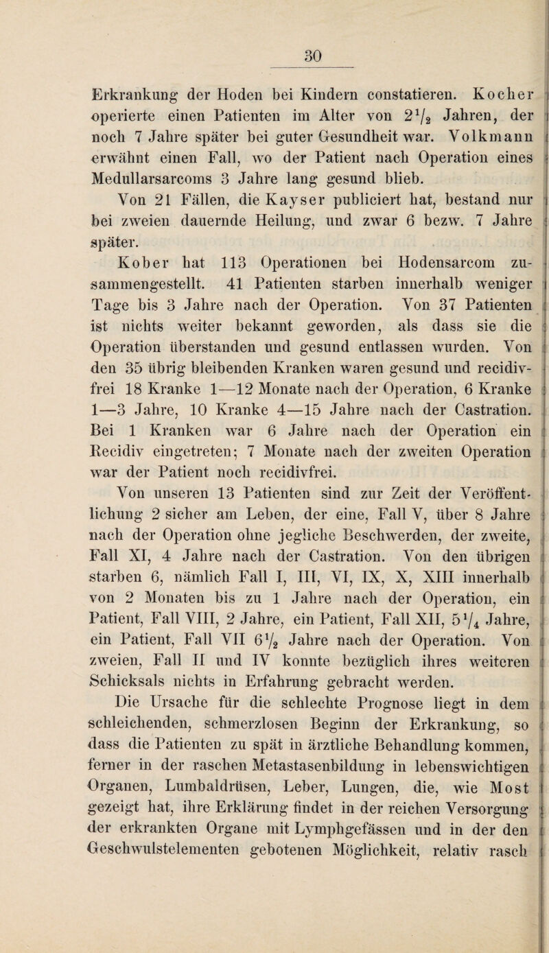 Erkrankung der Hoden bei Kindern constatieren. Kocher operierte einen Patienten im Alter von 21/2 Jahren, der noch 7 Jahre später bei guter Gesundheit war. Volkmann erwähnt einen Fall, wo der Patient nach Operation eines Medullarsarcoms 3 Jahre lang gesund blieb. Von 21 Fällen, die Kays er publiciert hat, bestand nur bei zweien dauernde Heilung, und zwar 6 bezw. 7 Jahre später. Kober hat 113 Operationen bei Hodensarcom zu¬ sammengestellt. 41 Patienten starben innerhalb weniger Tage bis 3 Jahre nach der Operation. Von 37 Patienten ist nichts weiter bekannt geworden, als dass sie die Operation überstanden und gesund entlassen wurden. Von den 35 übrig bleibenden Kranken waren gesund und recidiv- frei 18 Kranke 1—12 Monate nach der Operation, 6 Kranke 1—3 Jahre, 10 Kranke 4—15 Jahre nach der Castration. Bei 1 Kranken war 6 Jahre nach der Operation ein Kecidiv eingetreten; 7 Monate nach der zweiten Operation war der Patient noch recidivfrei. Von unseren 13 Patienten sind zur Zeit der Veröffent¬ lichung 2 sicher am Leben, der eine, Fall V, über 8 Jahre nach der Operation ohne jegliche Beschwerden, der zweite, Fall XI, 4 Jahre nach der Castration. Von den übrigen starben 6, nämlich Fall I, III, VI, IX, X, XIII innerhalb von 2 Monaten bis zu 1 Jahre nach der Operation, ein Patient, Fall VIII, 2 Jahre, ein Patient, Fall XII, 574 Jahre, ein Patient, Fall VII 6l/2 Jahre nach der Operation. Von zweien, Fall II und IV konnte bezüglich ihres weiteren Schicksals nichts in Erfahrung gebracht werden. Die Ursache für die schlechte Prognose liegt in dem : schleichenden, schmerzlosen Beginn der Erkrankung, so : dass die Patienten zu spät in ärztliche Behandlung kommen, ferner in der raschen Metastasenbildung in lebenswichtigen Organen, Lumbaldrüsen, Leber, Lungen, die, wie Most gezeigt hat, ihre Erklärung findet in der reichen Versorgung der erkrankten Organe mit Lymphgefässen und in der den Geschwulstelementen gebotenen Möglichkeit, relativ rasch !