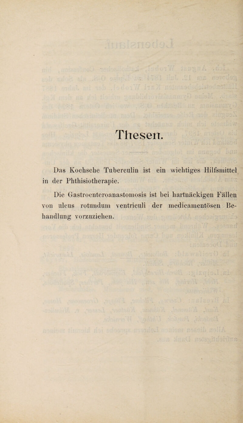 Thesen. Das Kochsche Tuberculin ist ein wichtiges Hilfsmittel in der Phthisiotherapie. Die Gastroenteroanastomosis ist bei hartnäckigen Fällen von ulcus rotundum ventriculi der medicamentösen Be¬ handlung vorzuziehen.