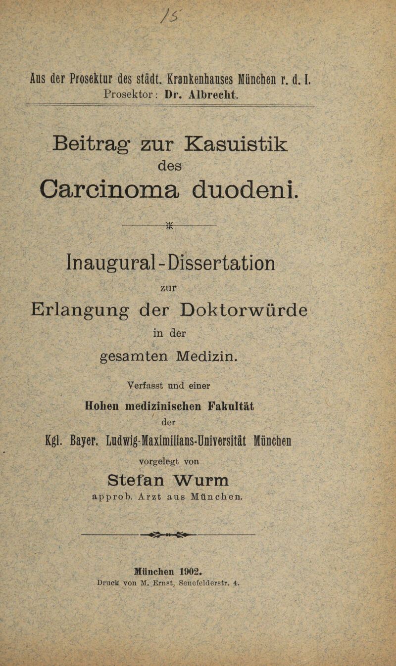 Prosektor: Dr. Albreclit. Beitrag zur Kasuistik des Carcinoma duodeni. --— Inaugural - Dissertation zur Erlangung der Doktorwürde in der gesamten Medizin. Verfasst und einer Hoben medizinischen Fakultät der Kgl. Bayer. Ludwig-Maximilians-Universität München vorgelegt von Stefan Wurm approb. Arzt aus München. München 1902. Druck von M. Ernst, Senefelderstr. 4.