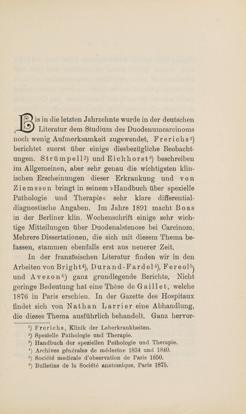 Literatur dem Studium des Duodenumcarcinoms noch wenig Aufmerksamkeit zugewendet. F r e r i c h s* 2 3 4) berichtet zuerst über einige diesbezügliche Beobacht¬ ungen. Strümpell2) und Eichhorst3) beschreiben im Allgemeinen, aber sehr genau die wichtigsten klin¬ ischen Erscheinungen dieser Erkrankung und von Ziemssen bringt in seinem »Handbuch über spezielle Pathologie und Therapie« sehr klare differential¬ diagnostische Angaben. Im Jahre 1891 macht Boas in der Berliner klin. Wochenschrift einige sehr wich¬ tige Mitteilungen über Duodenalstenose bei Carcinom. Mehrere Dissertationen, die sich mit diesem Thema be¬ fassen, stammen ebenfalls erst aus neuerer Zeit. In der französischen Literatur finden wir in den Arbeiten von Bright4), Durand-Fardel4), Fereol5) und Avezon6) ganz grundlegende Berichte. Nicht geringe Bedeutung hat eine Thöse de Gaillet, welche 1876 in Paris erschien. In der Gazette des Hospitaux findet sich von Nathan Larrier eine Abhandlung, die dieses Thema ausführlich behandelt. Ganz hervor- x) Frerichs, Klinik der Leberkrankheiten. 2) Spezielle Pathologie und Therapie. 3) Handbuch der speziellen Pathologie und Therapie. 4) Archives g&nthales de mbdecine 1884 und 1840. 5) Sociötd medicale d’observation de Paris 1850. 6) Bulletins de la Socibte anatomique, Paris 1875.