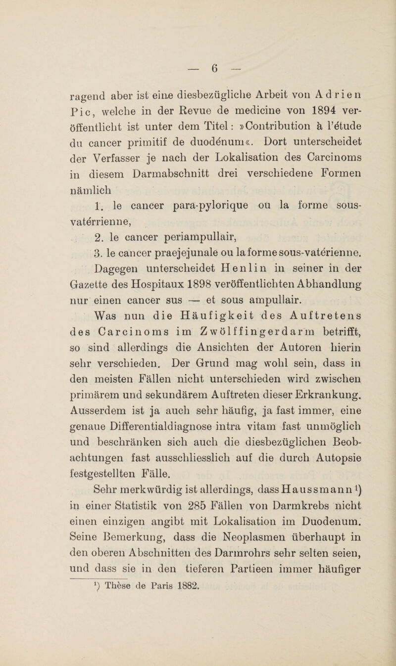 6 ragend aber ist eine diesbezügliche Arbeit von Adrien Pic, welche in der Revue de medicine von 1894 ver¬ öffentlicht ist unter dem Titel: »Contribution ä Pdtude du cancer primitif de duodenum«. Dort unterscheidet der Verfasser je nach der Lokalisation des Carcinoms in diesem Darmabschnitt drei verschiedene Formen nämlich 1. le cancer parä-pylorique ou la forme sous- vaterrienne, 2. le cancer periampullair, 3. le cancer praejejunale ou la forme sous-vaterienne. Dagegen unterscheidet Henlin in seiner in der Gazette des Hospitaux 1898 veröffentlichten Abhandlung nur einen cancer sus — et sous ampullair. Was nun die Häufigkeit des Auftretens des Carcinoms im Zwölffingerdarm betrifft, so sind allerdings die Ansichten der Autoren hierin sehr verschieden. Der Grund mag wohl sein, dass in den meisten Fällen nicht unterschieden wird zwischen primärem und sekundärem Auftreten dieser Erkrankung. Ausserdem ist ja auch sehr häufig, ja fast immer, eine genaue Differentialdiagnose intra vitam fast unmöglich und beschränken sich auch die diesbezüglichen Beob¬ achtungen fast ausschliesslich auf die durch Autopsie festgestellten Fälle. Sehr merkwürdig ist allerdings, dassHaussmann l) in einer Statistik von 285 Fällen von Darmkrebs nicht einen einzigen angibt mit Lokalisation im Duodenum. Seine Bemerkung, dass die Neoplasmen überhaupt in den oberen Abschnitten des Darmrohrs sehr selten seien, und dass sie in den tieferen Partieen immer häufiger