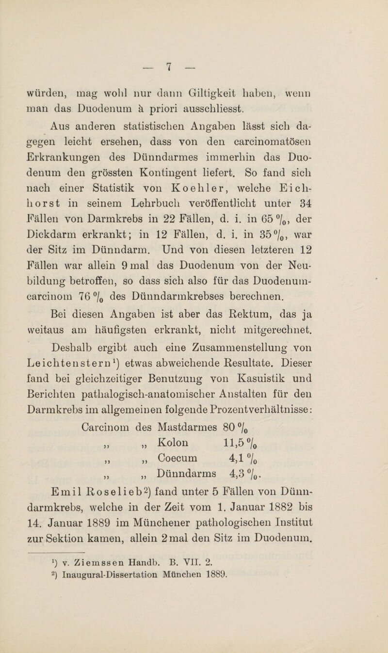 würden, mag wohl nur dann Giltigkeit haben, wenn man das Duodenum k priori ausschliesst. Aus anderen statistischen Angaben lässt sich da¬ gegen leicht ersehen, dass von den carcinomatösen Erkrankungen des Dünndarmes immerhin das Duo¬ denum den grössten Kontingent liefert. So fand sich nach einer Statistik von Koehler, welche Eich¬ horst in seinem Lehrbuch veröffentlicht unter 34 Fällen von Darmkrebs in 22 Fällen, d. i. in 65 °/0, der Dickdarm erkrankt; in 12 Fällen, d. i. in 35°/0, war der Sitz im Dünndarm. Und von diesen letzteren 12 Fällen war allein 9 mal das Duodenum von der Neu¬ bildung betroffen, so dass sich also für das Duodenum- carcinom 76 °/0 des Dünndarmkrebses berechnen. Bei diesen Angaben ist aber das Rektum, das ja weitaus am häufigsten erkrankt, nicht mitgerechnet. Deshalb ergibt auch eine Zusammenstellung von Leichtensternl) etwas abweichende Resultate. Dieser fand bei gleichzeitiger Benutzung von Kasuistik und Berichten pathalogisch-anatomischer Anstalten für den Darmkrebs im allgemeinen folgende Prozentverhältnisse: Carcinom des Mastdarmes 80 °/0 „ „ Kolon 11,5 °/0 ,, ,, Coecum 4,1 °/0 ,, „ Dünndarms 4,3 °/0. Emil Roselieb2) fand unter 5 Fällen von Dünn¬ darmkrebs, welche in der Zeit vom 1. Januar 1882 bis 14. Januar 1889 im Münchener pathologischen Institut zur Sektion kamen, allein 2 mal den Sitz im Duodenum. 9 v. Ziemssen Handb. B. VII. 2. 2) Inaugural-Dissertation München 1889.