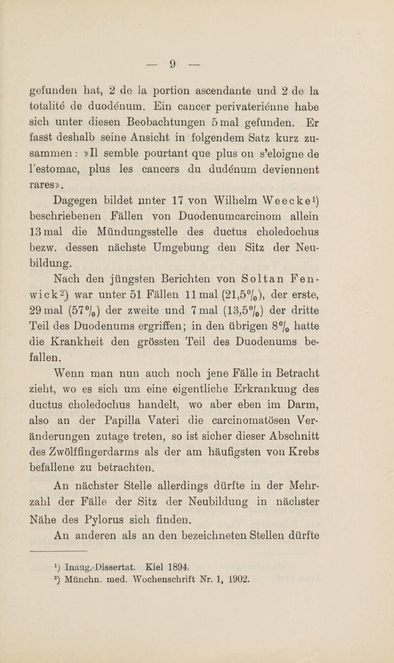 gefunden hat, 2 de la portion ascendante und 2 de la totalite de duodenum. Ein cancer perivaterienne habe sich unter diesen Beobachtungen 5 mal gefunden. Er fasst deshalb seine Ansicht in folgendem Satz kurz zu¬ sammen : »II semble pourtant que plus on s’eloigne de l’estomac, plus les cancers du dudenum deviennent rares». Dagegen bildet unter 17 von Wilhelm Weecke1) beschriebenen Fällen von Duodenumcarcinom allein 13 mal die Mündungsstelle des ductus choledochus bezw. dessen nächste Umgebung den Sitz der Neu¬ bildung. Nach den jüngsten Berichten von Soltan Fen- wick2) war unter 51 Fällen 11 mal (21,5°/0), der erste, 29 mal (57°/0) der zweite und 7 mal (13,5°/0) der dritte Teil des Duodenums ergriffen; in den übrigen 8°/0 hatte die Krankheit den grössten Teil des Duodenums be¬ fallen. Wenn man nun auch noch jene Fälle in Betracht zieht, wo es sich um eine eigentliche Erkrankung des ductus choledochus handelt, wo aber eben im Darm, also an der Papilla Vateri die careinomatösen Ver¬ änderungen zutage treten, so ist sicher dieser Abschnitt des Zwölffingerdarms als der am häufigsten von Krebs befallene zu betrachten. An nächster Stelle allerdings dürfte in der Mehr¬ zahl der Fälle der Sitz der Neubildung in nächster Nähe des Pylorus sich finden. An anderen als an den bezeichneten Stellen dürfte 9 Inaug.-Dissertat. Kiel 1894. 2) Münchn. med. Wochenschrift Nr. 1, 1902.