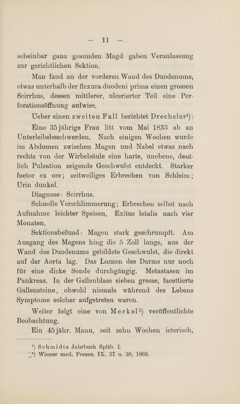 scheinbar ganz gesunden Magd gaben Veranlassung zur gerichtlichen Sektion. Man fand an der vorderen Wand des Duodenums, etwas unterhalb der flexura duodeni prima einen grossen Scirrhus, dessen mittlerer, ulcerierter Teil eine Per¬ forationsöffnung aufwies. Ueber einen zweiten Fall berichtet Drechsler1): Eine 35jährige Frau litt vom Mai 1833 ab an Unterleibsbeschwerden. Nach einigen Wochen wurde im Abdomen zwischen Magen und Nabel etwas nach rechts von der Wirbelsäule eine harte, unebene, deut¬ lich Pulsation zeigende Geschwulst entdeckt. Starker foetor ex ore; zeitweiliges Erbrechen von Schleim; Urin dunkel. Diagnose: Scirrhus. Schnelle Verschlimmerung; Erbrechen selbst nach Aufnahme leichter Speisen. Exitus letalis nach vier Monaten. Sektionsbefund: Magen stark geschrumpft. Am Ausgang des Magens hing die 5 Zoll lange, aus der Wand des Duodenums gebildete Geschwulst, die direkt auf der Aorta lag. Das Lumen des Darms nur noch für eine dicke Sonde durchgängig. Metastasen im Pankreas. In der Gallenblase sieben grosse, facettierte Gallensteine, obwohl niemals während des Lebens Symptome solcher aufgetreten waren. Weiter folgt eine von Merkel2) veröffentlichte Beobachtung. Ein 45jähr. Mann, seit zehn Wochen icterisch, *) Schmidts Jahrbuch Spltb. I. V) Wiener med. Presse, IX, 37 u. 38, 1868.