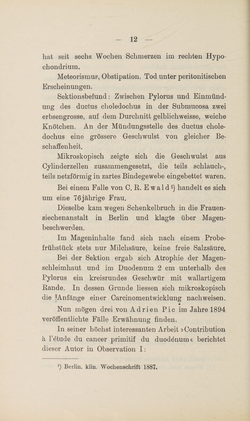 hat seit sechs Wochen Schmerzen im rechten Hypo- chondrium. Meteorismus, Obstipation. Tod unter peritonitischen Erscheinungen. Sektionsbefund: Zwischen Pylorus und Einmünd¬ ung des ductus choledochus in der Submucosa zwei erbsengrosse, auf dem Durchnitt gelblichweisse, weiche Knötchen. An der Mündungsstelle des ductus chole¬ dochus eine grössere Geschwulst von gleicher Be¬ schaffenheit. Mikroskopisch zeigte sich die Geschwulst aus Cylinderzellen zusammengesetzt, die teils schlauch-, teils netzförmig in zartes Bindegewebe eingebettet waren. Bei einem Falle von C. B. Ewald1) handelt es sich um eine 76jährige Frau. Dieselbe kam wegen Schenkelbruch in die Frauen- siechenanstalt in Berlin und klagte über Magen¬ beschwerden. Im Mageninhalte fand sich nach einem Probe¬ frühstück stets nur Milchsäure, keine freie Salzsäure. Bei der Sektion ergab sich Atrophie der Magen¬ schleimhaut und im Duodenum 2 cm unterhalb des Pylorus ein kreisrundes Geschwür mit wallartigem Bande. In dessen Grunde Hessen sich mikroskopisch die ^Anfänge einer Carcinoment wicklung nach weisen. Nun mögen drei von Adrien Pic im Jahre 1894 veröffentlichte Fälle Erwähnung finden. In seiner höchst interessanten Arbeit »Contribution ä l’etude du cancer primitif du duodenum« berichtet dieser Autor in Observation I: