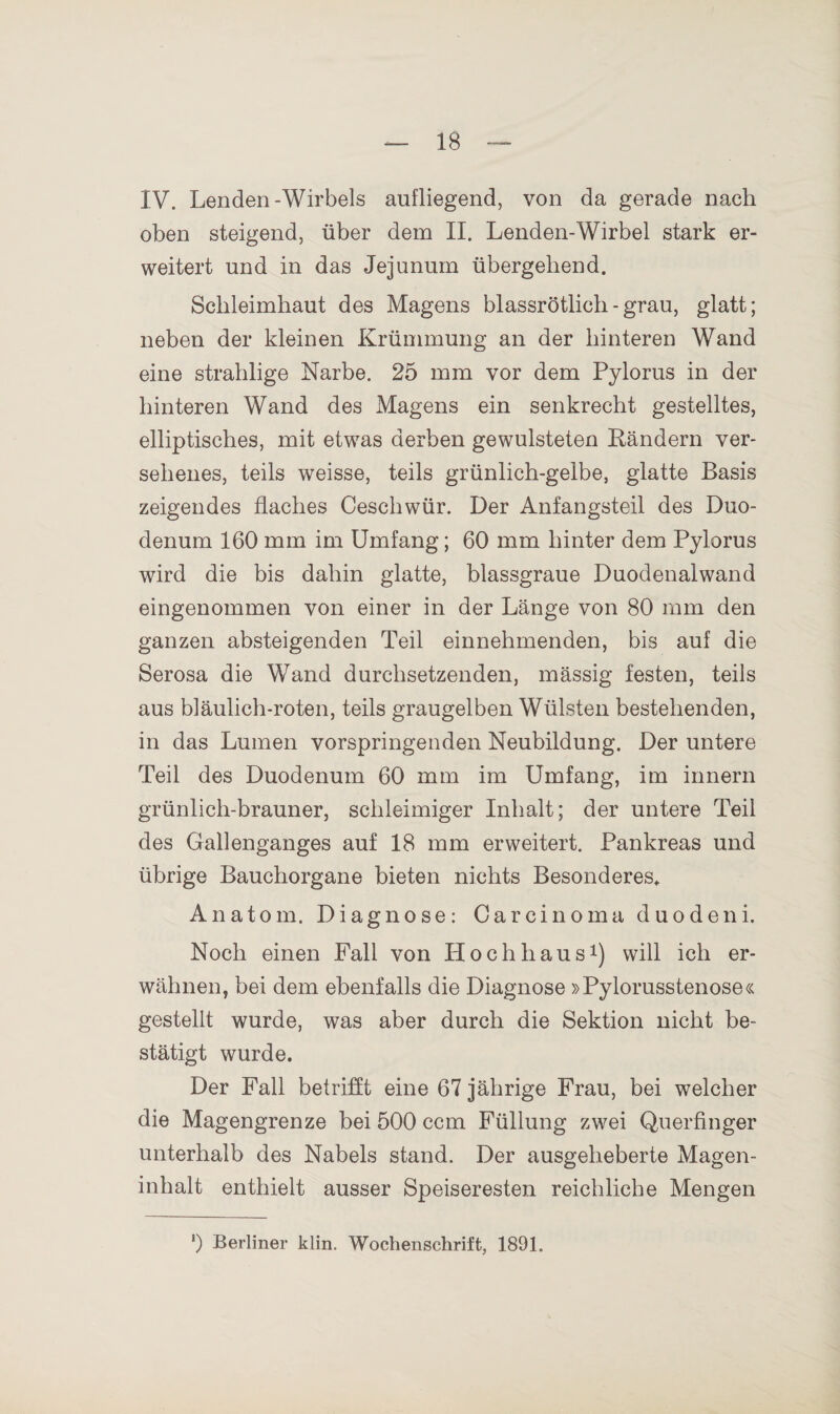 IV. Lenden-Wirbels aufliegend, von da gerade nach oben steigend, über dem II. Lenden-Wirbel stark er¬ weitert und in das Jejunum übergehend. Schleimhaut des Magens blassrötlich - grau, glatt; neben der kleinen Krümmung an der hinteren Wand eine strahlige Narbe. 25 mm vor dem Pylorus in der hinteren Wand des Magens ein senkrecht gestelltes, elliptisches, mit etwas derben gewulsteten Rändern ver¬ sehenes, teils weisse, teils grünlich-gelbe, glatte Basis zeigendes flaches Ceschwür. Der Anfangsteil des Duo¬ denum 160 mm im Umfang; 60 mm hinter dem Pylorus wird die bis dahin glatte, blassgraue Duodenalwand eingenommen von einer in der Länge von 80 mm den ganzen absteigenden Teil einnehmenden, bis auf die Serosa die Wand durchsetzenden, mässig festen, teils aus bläulich-roten, teils graugelben Wülsten bestehenden, in das Lumen vorspringenden Neubildung. Der untere Teil des Duodenum 60 mm im Umfang, im innern grünlich-brauner, schleimiger Inhalt; der untere Teil des Gallenganges auf 18 mm erweitert. Pankreas und übrige Bauchorgane bieten nichts Besonderes. Anatom. Diagnose: Carcinoma duodeni. Noch einen Fall von Hochhaus1) will ich er¬ wähnen, bei dem ebenfalls die Diagnose »Pylorusstenose« gestellt wurde, was aber durch die Sektion nicht be¬ stätigt wurde. Der Fall betrifft eine 67 jährige Frau, bei welcher die Magengrenze bei 500 ccm Füllung zwei Querfinger unterhalb des Nabels stand. Der ausgeheberte Magen¬ inhalt enthielt ausser Speiseresten reichliche Mengen