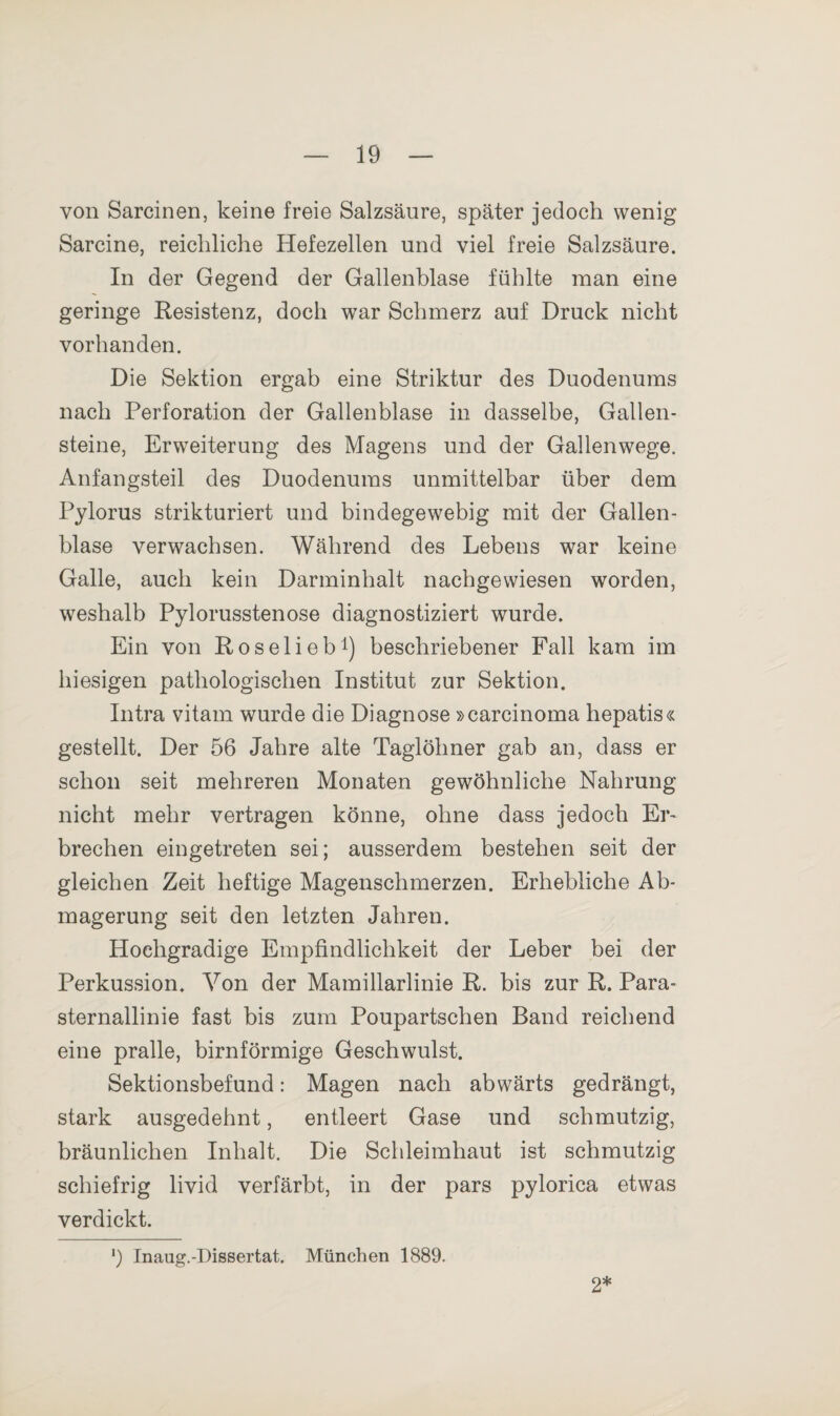 von Sarcinen, keine freie Salzsäure, später jedoch wenig Sarcine, reichliche Hefezellen und viel freie Salzsäure. In der Gegend der Gallenblase fühlte man eine geringe Resistenz, doch war Schmerz auf Druck nicht vorhanden. Die Sektion ergab eine Striktur des Duodenums nach Perforation der Gallenblase in dasselbe, Gallen¬ steine, Erweiterung des Magens und der Gallenwege. Anfangsteil des Duodenums unmittelbar über dem Pylorus strikturiert und bindegewebig mit der Gallen¬ blase verwachsen. Während des Lebens war keine Galle, auch kein Darminhalt nachgewiesen worden, weshalb Pylorusstenose diagnostiziert wurde. Ein von Roselieb1) beschriebener Fall kam im hiesigen pathologischen Institut zur Sektion. Intra vitam wurde die Diagnose »carcinoma hepatis« gestellt. Der 56 Jahre alte Taglöhner gab an, dass er schon seit mehreren Monaten gewöhnliche Nahrung nicht mehr vertragen könne, ohne dass jedoch Er¬ brechen eingetreten sei; ausserdem bestehen seit der gleichen Zeit heftige Magenschmerzen. Erhebliche Ab¬ magerung seit den letzten Jahren. Hochgradige Empfindlichkeit der Leber bei der Perkussion. Von der Mamillarlinie R. bis zur R. Para¬ sternallinie fast bis zum Poupartschen Band reichend eine pralle, bimförmige Geschwulst. Sektionsbefund: Magen nach abwärts gedrängt, stark ausgedehnt, entleert Gase und schmutzig, bräunlichen Inhalt. Die Schleimhaut ist schmutzig schiefrig livid verfärbt, in der pars pylorica etwas verdickt. ') Inaug.-Dissertat. München 1889. 2*