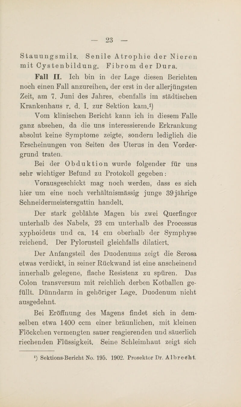 Stauungsmilz. Senile Atrophie der Nieren mit Cystenbildung. Fibrom der Dura. Fall II. leb bin in der Lage diesen Berichten noch einen Fall anzureiben, der erst in der allerjüngsten Zeit, am 7. Juni des Jahres, ebenfalls im städtischen Krankenhaus r. d. I. zur Sektion kam.1) Vom klinischen Bericht kann ich in diesem Falle ganz absehen, da die uns interessierende Erkrankung absolut keine Symptome zeigte, sondern lediglich die Erscheinungen von Seiten des Uterus in den Vorder¬ grund traten. Bei der Obduktion wurde folgender für uns sehr wichtiger Befund zu Protokoll gegeben: Vorausgeschickt mag noch werden, dass es sich hier um eine noch verhältnismässig junge 39 jährige Schneidermeistersgattin handelt. Der stark geblähte Magen bis zwei Querfinger unterhalb des Nabels, 23 cm unterhalb des Processus xyphoideus und ca. 14 cm oberhalb der Symphyse reichend. Der Pylorusteil gleichfalls dilatiert. Der Anfangsteil des Duodenums zeigt die Serosa etwas verdickt, in seiner Rückwand ist eine anscheinend innerhalb gelegene, flache Resistenz zu spüren. Das Colon transversum mit reichlich derben Kotballen ge¬ füllt. Dünndarm in gehöriger Lage. Duodenum nicht ausgedehnt. Bei Eröffnung des Magens findet sich in dem¬ selben etwa 1400 ccm einer bräunlichen, mit kleinen Flöckchen vermengten sauer reagierenden und säuerlich riechenden Flüssigkeit. Seine Schleimhaut zeigt sich 0 Sektions-Bericht No. 195. 1902. Prosektor Dr. A1 b r e c h t.