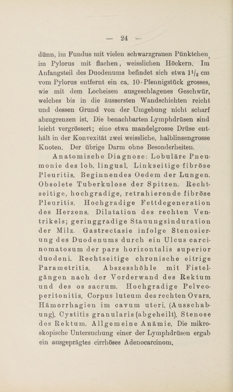 dünn, im Fundus mit vielen schwarzgrauen Pünktchen im Pylorus mit flachen, weisslichen Höckern. Im Anfangsteil des Duodenums befindet sich etwa U/2 cm vom Pylorus entfernt ein ca. 10-Pfennigstück grosses, wie mit dem Locheisen ausgeschlagenes Geschwür, welches bis in die äussersten Wandschichten reicht und dessen Grund von der Umgebung nicht scharf abzugrenzen ist. Die benachbarten Lymphdrüsen sind leicht vergrössert; eine etwa mandelgrosse Drüse ent¬ hält in der Konvexität zwei weissliche, halblinsengrosse Knoten. Der übrige Darm ohne Besonderheiten. Anatomische Diagnose: Lobuläre Pneu¬ monie des lob. lingual. Linkseitige fibröse Pleuritis. Beginnendes Oedem der Lungen. Obsolete Tuberkulose der Spitzen. Recht¬ seitige, hochgradige, retrahieren de fibröse Pleuritis. Hochgradige Fettdegeneration des Herzens. Dilatation des rechten Ven¬ trikels; geringgradige Stauungsinduration der Milz. Gastrectasie infolge Stenosier- ung des Duodenums durch ein Ulcus carci- nomatosum der pars horizontalis superior duodeni. Rechtseitige chronische eitrige Parametritis. Abszesshöhle mit Fistel¬ gängen nach der Vorderwand des Rektum und des os sacrum. Hochgradige Pelveo- peritonitis. Corpus luteum des rechten Ovars. Hämorrhagien im cavum uteri. (Ausschab¬ ung). Cystitis granularis (abgeheilt). Stenose des Rektum. Allgemeine Anämie. Die mikro¬ skopische Untersuchung einer der Lymphdrüsen ergab ein ausgeprägtes cirrhöses Adenocarcinom,