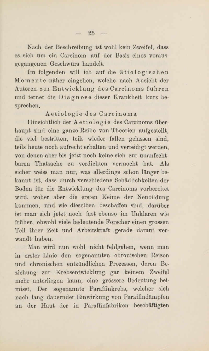 Nach der Beschreibung ist wohl kein Zweifel, dass es sich um ein Carcinom auf der Basis eines voraus¬ gegangenen Geschwürs handelt. Im folgenden will ich auf die ätiologischen Momente näher eingehen, welche nach Ansicht der Autoren zur Entwicklung des Carcinoms führen und ferner die Diagnose dieser Krankheit kurz be¬ sprechen. Aetiologie des Carcinoms. Hinsichtlich der Aetiologie des Carcinoms über¬ haupt sind eine ganze Reihe von Theorien aufgestellt, die viel bestritten, teils wieder fallen gelassen sind, teils heute noch aufrecht erhalten und verteidigt werden, von denen aber bis jetzt noch keine sich zur unanfecht¬ baren Thatsache zu verdichten vermocht hat. Als sicher weiss man nur, was allerdings schon länger be¬ kannt ist, dass durch verschiedene Schädlichkeiten der Boden für die Entwicklung des Carcinoms vorbereitet wird, woher aber die ersten Keime der Neubildung kommen, und wie dieselben beschaffen sind, darüber ist man sich jetzt noch fast ebenso im Unklaren wie früher, obwohl viele bedeutende Forscher einen grossen Teil ihrer Zeit und Arbeitskraft gerade darauf ver¬ wandt haben. Man wird nun wohl nicht fehlgehen, wenn man in erster Linie den sogenannten chronischen Reizen und chronischen entzündlichen Prozessen, deren Be¬ ziehung zur Krebsentwicklung gar keinem Zweifel mehr unterliegen kann, eine grössere Bedeutung bei¬ misst. Der sogenannte Paraffinkrebs, welcher sich nach lang dauernder Einwirkung von Paraffindämpfen an der Haut der in Paraffinfabriken beschäftigten