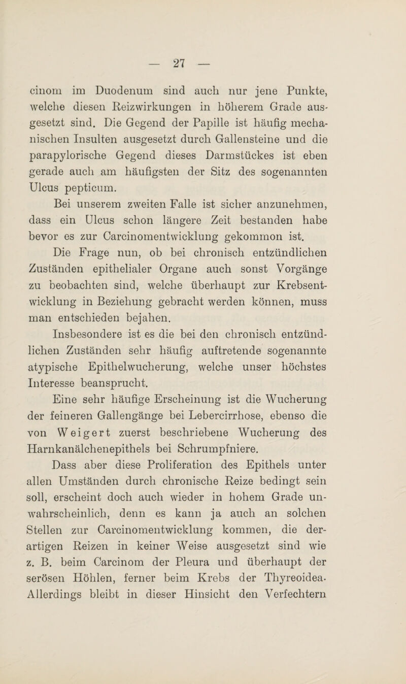 cinom im Duodenum sind auch nur jene Punkte, welche diesen Reizwirkungen in höherem Grade aus- gesetzt sind. Die Gegend der Papille ist häufig mecha¬ nischen Insulten ausgesetzt durch Gallensteine und die parapylorische Gegend dieses Darmstückes ist eben gerade auch am häufigsten der Sitz des sogenannten Ulcus pepticum. Bei unserem zweiten Falle ist sicher anzunehmen, dass ein Ulcus schon längere Zeit bestanden habe bevor es zur Carcinomentwieklung gekommon ist. Die Frage nun, ob bei chronisch entzündlichen Zuständen epithelialer Organe auch sonst Vorgänge zu beobachten sind, welche überhaupt zur Krebsent¬ wicklung in Beziehung gebracht werden können, muss man entschieden bejahen. Insbesondere ist es die bei den chronisch entzünd¬ lichen Zuständen sehr häufig auftretende sogenannte atypische Epithelwucherung, welche unser höchstes Interesse beansprucht. Eine sehr häufige Erscheinung ist die Wucherung der feineren Gallengänge bei Lebercirrhose, ebenso die von Weigert zuerst beschriebene Wucherung des Harnkanälchenepithels bei Schrumpfniere. Dass aber diese Proliferation des Epithels unter allen Umständen durch chronische Reize bedingt sein soll, erscheint doch auch wieder in hohem Grade un¬ wahrscheinlich, denn es kann ja auch an solchen Stellen zur Carcinomentwieklung kommen, die der¬ artigen Reizen in keiner Weise ausgesetzt sind wie z. B. beim Carcinom der Pleura und überhaupt der serösen Höhlen, ferner beim Krebs der Thyreoidea. Allerdings bleibt in dieser Hinsicht den Verfechtern