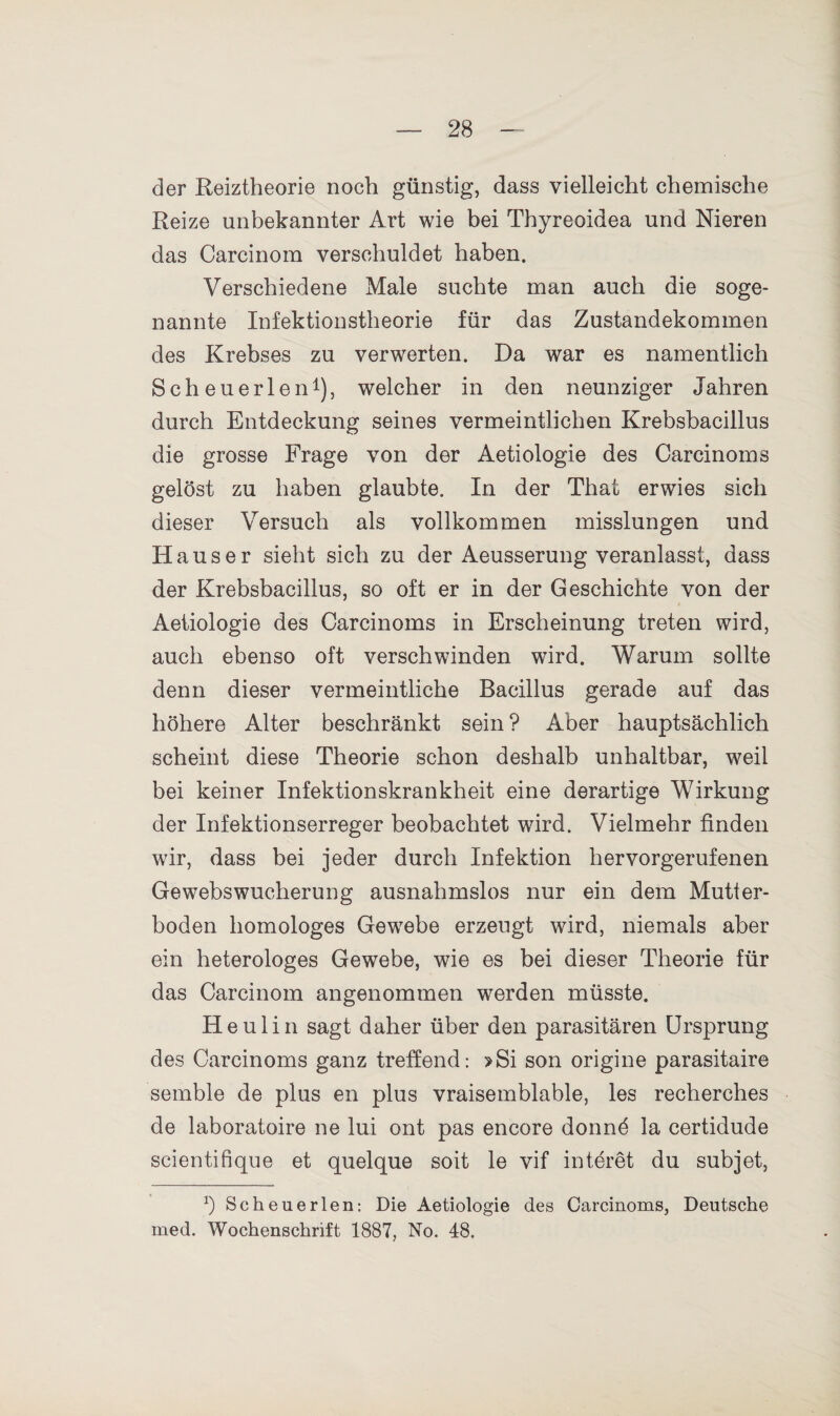 der Reiztheorie noch günstig, dass vielleicht chemische Reize unbekannter Art wie bei Thyreoidea und Nieren das Carcinom verschuldet haben. Verschiedene Male suchte man auch die soge¬ nannte Infektionstheorie für das Zustandekommen des Krebses zu verwerten. Da war es namentlich Scheuerlen1), welcher in den neunziger Jahren durch Entdeckung seines vermeintlichen Krebsbacillus die grosse Frage von der Aetiologie des Carcinoms gelöst zu haben glaubte. In der That erwies sich dieser Versuch als vollkommen misslungen und Hauser sieht sich zu der Aeusserung veranlasst, dass der Krebsbacillus, so oft er in der Geschichte von der Aetiologie des Carcinoms in Erscheinung treten wird, auch ebenso oft verschwinden wird. Warum sollte denn dieser vermeintliche Bacillus gerade auf das höhere Alter beschränkt sein ? Aber hauptsächlich scheint diese Theorie schon deshalb unhaltbar, weil bei keiner Infektionskrankheit eine derartige Wirkung der Infektionserreger beobachtet wird. Vielmehr finden wir, dass bei jeder durch Infektion hervorgerufenen Gewebswucherung ausnahmslos nur ein dem Mutter¬ boden homologes Gewebe erzeugt wird, niemals aber ein heterologes Gewebe, wie es bei dieser Theorie für das Carcinom angenommen werden müsste. He ulin sagt daher über den parasitären Ursprung des Carcinoms ganz treffend: >Si son origine parasitaire semble de plus en plus vraisemblable, les recherches de laboratoire ne lui ont pas encore donnd la certidude scientifique et quelque soit le vif interet du subjet, b Scheuerten: Die Aetiologie des Carcinoms, Deutsche med. Wochenschrift 1887, No. 48,