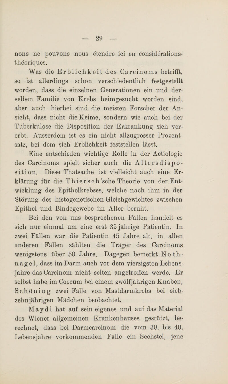 nons ne pouvons nous etendre ici en considerations- tlieoriques. Was die Erblichkeit des Carcinoms betrifft, so ist allerdings schon verschiedentlich festgestellt worden, dass die einzelnen Generationen ein und der¬ selben Familie von Krebs heimgesucht worden sind, aber auch hierbei sind die meisten Forscher der An¬ sicht, dass nicht die Keime, sondern wie auch bei der Tuberkulose die Disposition der Erkrankung sich ver¬ erbt. Ausserdem ist es ein nicht allzugrosser Prozent¬ satz, bei dem sich Erblichkeit feststellen lässt. Eine entschieden wichtige Rolle in der Aetiologie des Carcinoms spielt sicher auch die Altersdispo¬ sition. Diese Thatsache ist vielleicht auch eine Er¬ klärung für die Thiersch’sclie Theorie von der Ent¬ wicklung des Epithelkrebses, welche nach ihm in der Störung des histogenetischen Gleichgewichtes zwischen Epithel und Bindegewebe im Alter beruht. Bei den von uns besprochenen Fällen handelt es sich nur einmal um eine erst 35 jährige Patientin. In zwei Fällen war die Patientin 45 Jahre alt, in allen anderen Fällen zählten die Träger des Carcinoms wenigstens über 50 Jahre. Dagegen bemerkt Noth¬ nagel, dass im Darm auch vor dem vierzigsten Lebens¬ jahre das Carcinom nicht selten angetroffen werde. Er selbst habe im Coecum bei einem zwölfjährigen Knaben, Schöning zwei Fälle von Mastdarmkrebs bei sieb¬ zehnjährigen Mädchen beobachtet. May dl hat auf sein eigenes und auf das Material des Wiener allgemeinen Krankenhauses gestützt, be¬ rechnet, dass bei Darmcarcinom die vom 30. bis 40. Lebensjahre vorkommenden Fälle ein Sechstel, jene