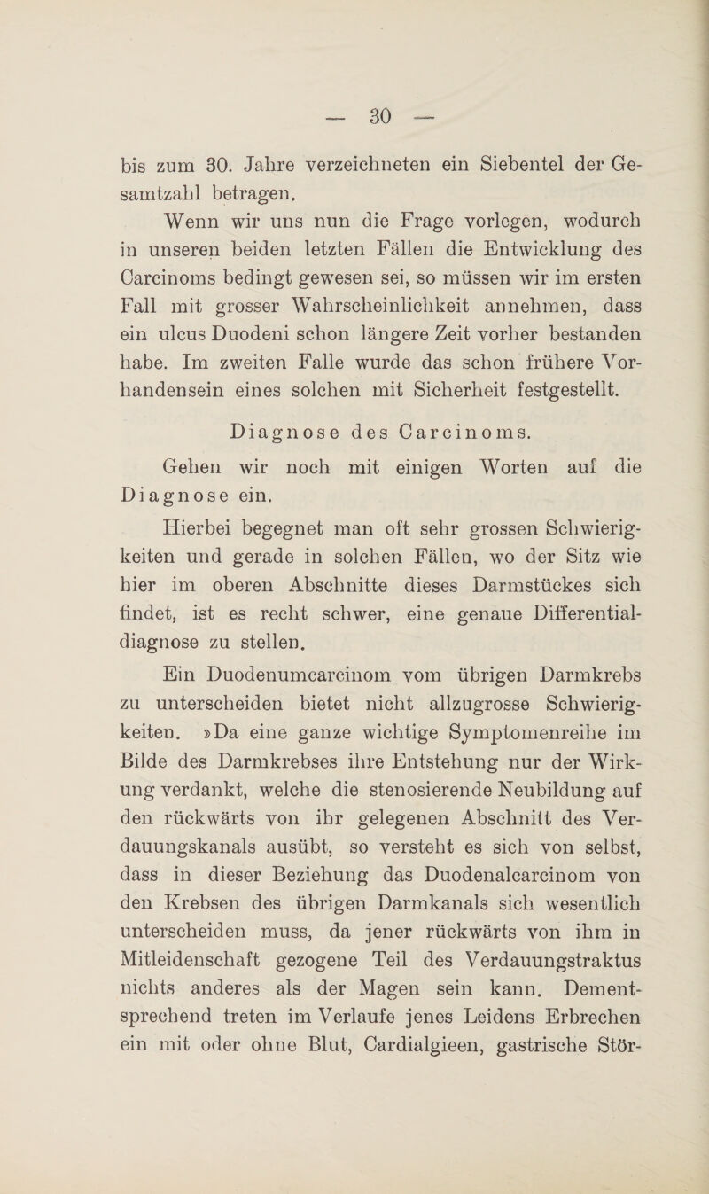 BO bis zum 30. Jahre verzeichneten ein Siebentel der Ge¬ samtzahl betragen. Wenn wir uns nun die Frage vorlegen, wodurch in unseren beiden letzten Fällen die Entwicklung des Carcinoms bedingt gewesen sei, so müssen wir im ersten Fall mit grosser Wahrscheinlichkeit annehmen, dass ein ulcus Duodeni schon längere Zeit vorher bestanden habe. Im zweiten Falle wurde das schon frühere Vor¬ handensein eines solchen mit Sicherheit festgestellt. Diagnose des Carcinoms. Gehen wir noch mit einigen Worten auf die Diagnose ein. Hierbei begegnet man oft sehr grossen Schwierig¬ keiten und gerade in solchen Fällen, wo der Sitz wie hier im oberen Abschnitte dieses Darmstückes sich findet, ist es recht schwer, eine genaue Dilferential- diagnose zu stellen. Ein Duodenumcarcinom vom übrigen Darmkrebs zu unterscheiden bietet nicht allzugrosse Schwierig¬ keiten. »Da eine ganze wichtige Symptomenreihe im Bilde des Darmkrebses ihre Entstehung nur der Wirk¬ ung verdankt, welche die stenosierende Neubildung auf den rückwärts von ihr gelegenen Abschnitt des Ver¬ dauungskanals ausübt, so versteht es sich von selbst, dass in dieser Beziehung das Duodenalcarcinom von den Krebsen des übrigen Darmkanals sich wesentlich unterscheiden muss, da jener rückwärts von ihm in Mitleidenschaft gezogene Teil des Verdauungstraktus nichts anderes als der Magen sein kann. Dement¬ sprechend treten im Verlaufe jenes Leidens Erbrechen ein mit oder ohne Blut, Cardialgieen, gastrische Stör-