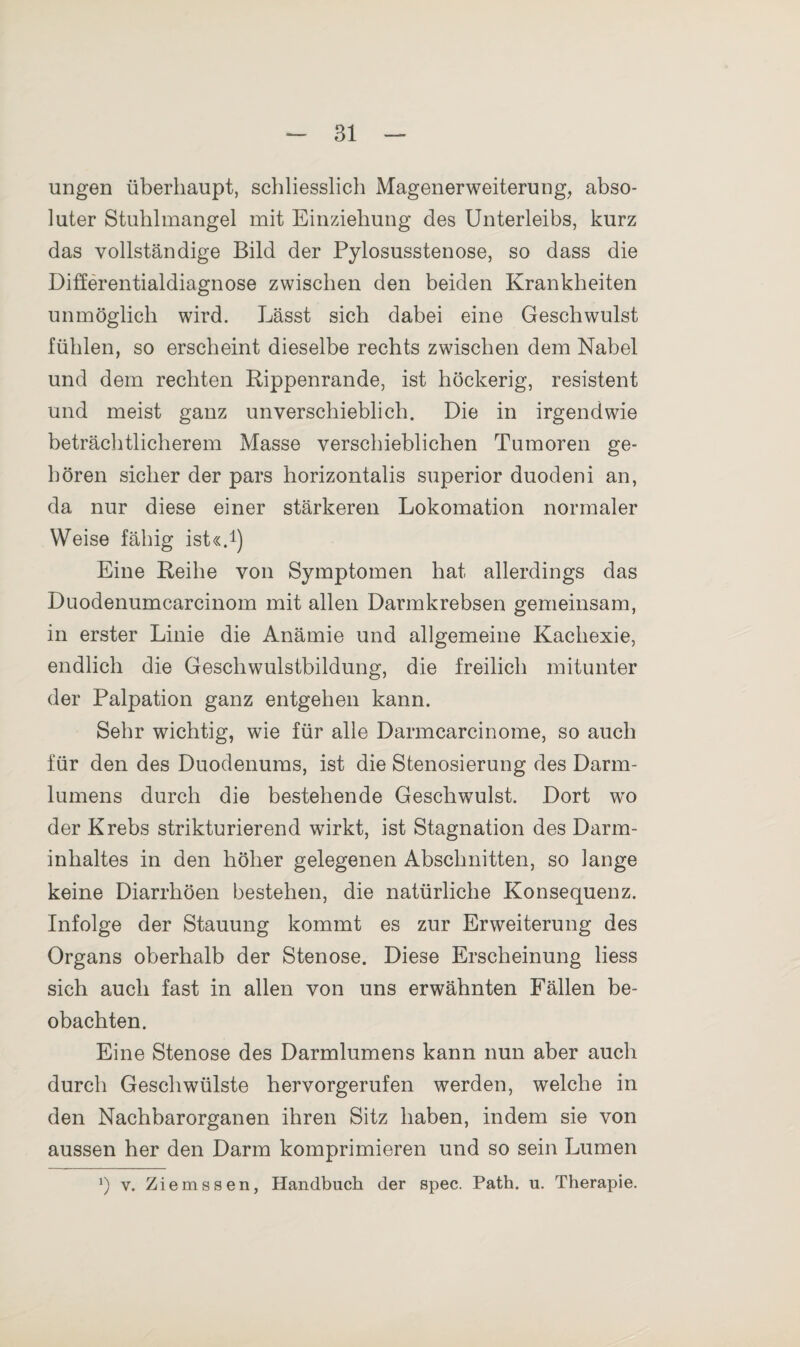 ungen überhaupt, schliesslich Magenerweiterung, abso¬ luter Stuhlmangel mit Einziehung des Unterleibs, kurz das vollständige Bild der Pylosusstenose, so dass die Differentialdiagnose zwischen den beiden Krankheiten unmöglich wird. Lässt sich dabei eine Geschwulst fühlen, so erscheint dieselbe rechts zwischen dem Nabel und dem rechten Rippenrande, ist höckerig, resistent und meist ganz unverschieblich. Die in irgendwie beträchtlicherem Masse verschieblichen Tumoren ge¬ hören sicher der pars horizontalis superior duodeni an, da nur diese einer stärkeren Lokomation normaler Weise fähig ist«.1) Eine Reihe von Symptomen hat allerdings das Duodenumcarcinom mit allen Darmkrebsen gemeinsam, in erster Linie die Anämie und allgemeine Kachexie, endlich die Geschwulstbildung, die freilich mitunter der Palpation ganz entgehen kann. Sehr wichtig, wie für alle Darmcarcinome, so auch für den des Duodenums, ist die Stenosierung des Darm¬ lumens durch die bestehende Geschwulst. Dort wo der Krebs strikturierend wirkt, ist Stagnation des Darm¬ inhaltes in den höher gelegenen Abschnitten, so lange keine Diarrhöen bestehen, die natürliche Konsequenz. Infolge der Stauung kommt es zur Erweiterung des Organs oberhalb der Stenose. Diese Erscheinung liess sich auch fast in allen von uns erwähnten Fällen be¬ obachten. Eine Stenose des Darmlumens kann nun aber auch durch Geschwülste hervorgerufen werden, welche in den Nachbarorganen ihren Sitz haben, indem sie von aussen her den Darm komprimieren und so sein Lumen J) v. Ziemssen, Handbuch der spec. Path. u. Therapie.