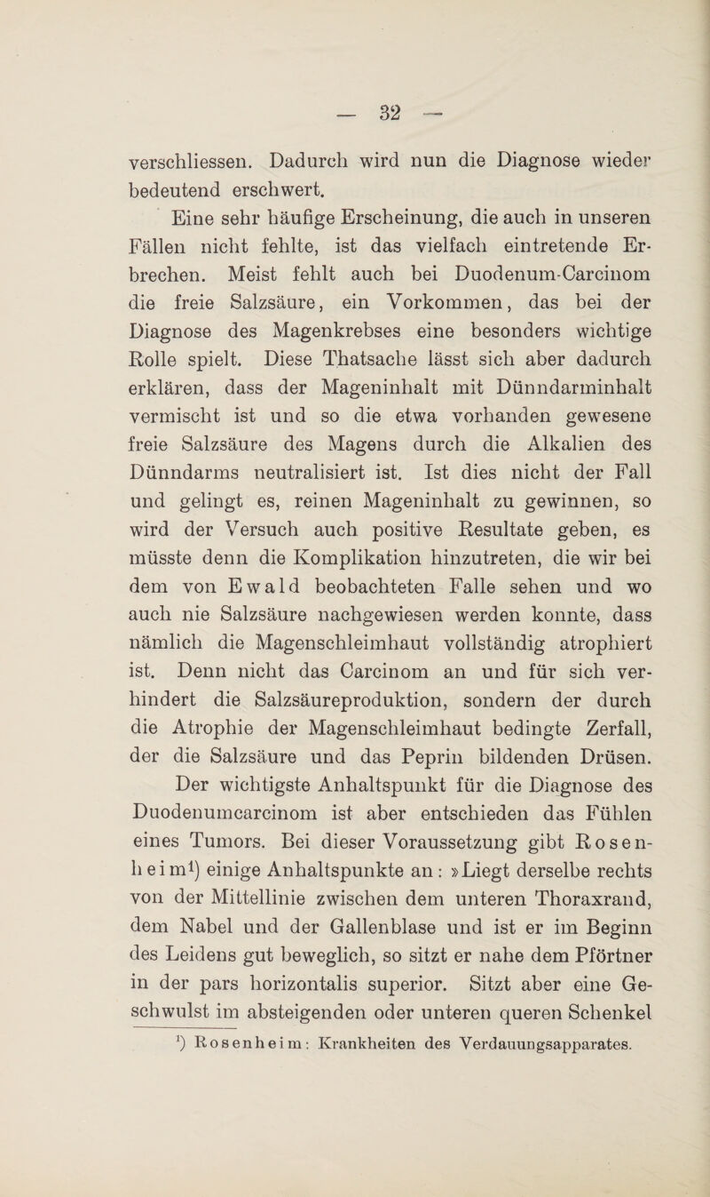 verschliessen. Dadurch wird nun die Diagnose wieder bedeutend erschwert. Eine sehr häufige Erscheinung, die auch in unseren Fällen nicht fehlte, ist das vielfach eintretende Er¬ brechen. Meist fehlt auch bei Duodenum-Carcinom die freie Salzsäure, ein Vorkommen, das bei der Diagnose des Magenkrebses eine besonders wichtige Rolle spielt. Diese Thatsache lässt sich aber dadurch erklären, dass der Mageninhalt mit Dünndarminhalt vermischt ist und so die etwa vorhanden gewesene freie Salzsäure des Magens durch die Alkalien des Dünndarms neutralisiert ist. Ist dies nicht der Fall und gelingt es, reinen Mageninhalt zu gewinnen, so wird der Versuch auch positive Resultate geben, es müsste denn die Komplikation hinzutreten, die wir bei dem von Ewald beobachteten Falle sehen und wo auch nie Salzsäure nachgewiesen werden konnte, dass nämlich die Magenschleimhaut vollständig atrophiert ist. Denn nicht das Carcinom an und für sich ver¬ hindert die Salzsäureproduktion, sondern der durch die Atrophie der Magenschleimhaut bedingte Zerfall, der die Salzsäure und das Peprin bildenden Drüsen. Der wichtigste Anhaltspunkt für die Diagnose des Duodenumcarcinom ist aber entschieden das Fühlen eines Tumors. Bei dieser Voraussetzung gibt Rosen¬ heim1) einige Anhaltspunkte an: »Liegt derselbe rechts von der Mittellinie zwischen dem unteren Thoraxrand, dem Nabel und der Gallenblase und ist er im Beginn des Leidens gut beweglich, so sitzt er nahe dem Pförtner in der pars horizontalis superior. Sitzt aber eine Ge¬ schwulst im absteigenden oder unteren queren Schenkel x) Rosenheim: Krankheiten des Verdauungsapparates.