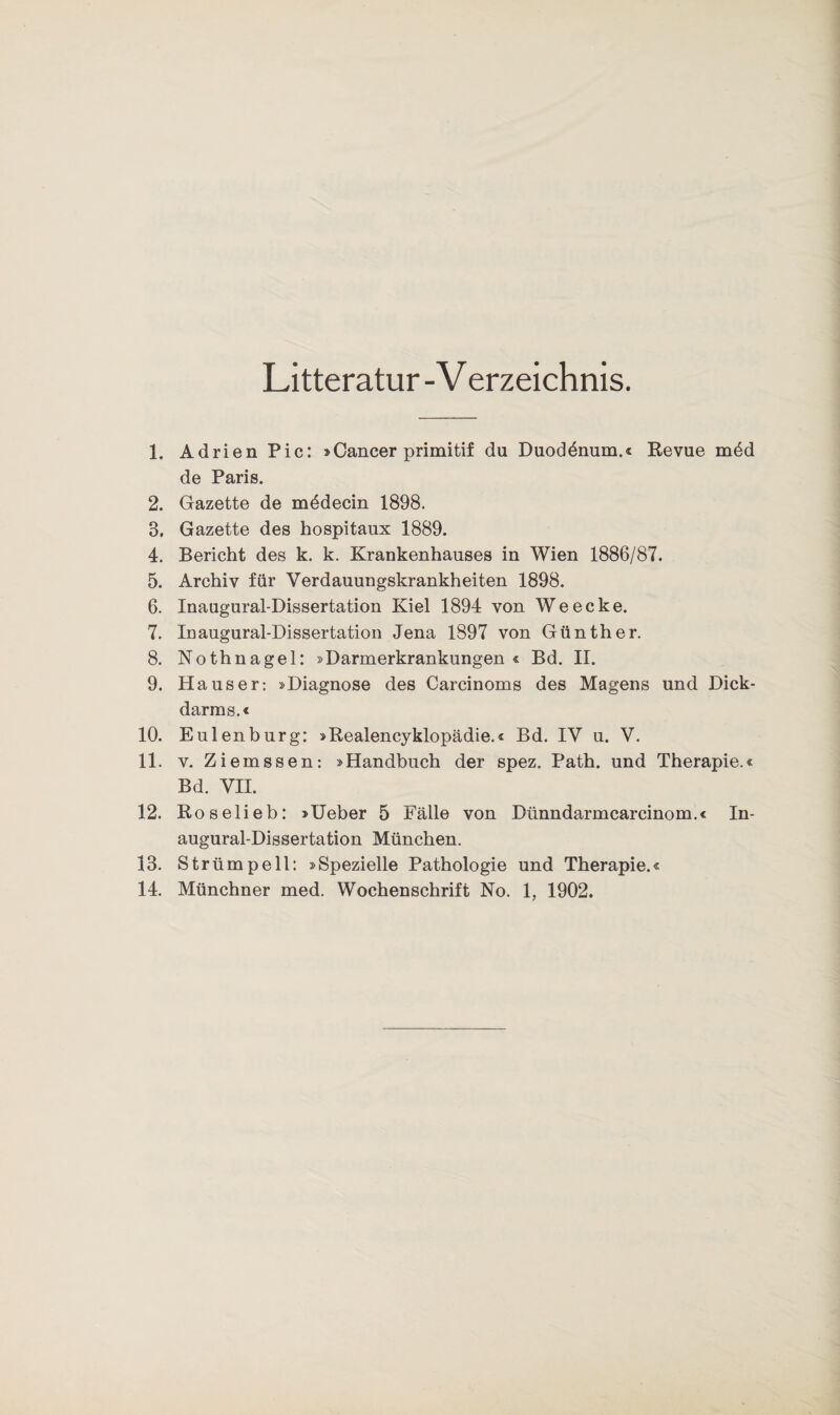 Litteratur -V erzeichnis. 1. Adrien Pic: »Cancer primitif du Duodbnum.« Revue mdd de Paris. 2. Gazette de mddecin 1898. 8. Gazette des hospitaux 1889. 4. Bericht des k. k. Krankenhauses in Wien 1886/87. 5. Archiv für Verdauungskrankheiten 1898. 6. Inaugural-Dissertation Kiel 1894 von Weecke. 7. Inaugural-Dissertation Jena 1897 von Günther. 8. Nothnagel: »Darmerkrankungen « Bd. II. 9. Hauser: »Diagnose des Carcinoms des Magens und Dick¬ darms.« 10. Eulenburg: »Realencyklopädie.« Bd. IV u. V. 11. v. Ziemssen: »Handbuch der spez. Path. und Therapie.« Bd. VII. 12. Roselieb: »Ueber 5 Fälle von Dünndarmcarcinom.« In¬ augural-Dissertation München. 13. Strümpell: »Spezielle Pathologie und Therapie.« 14. Münchner med. Wochenschrift No. 1, 1902.