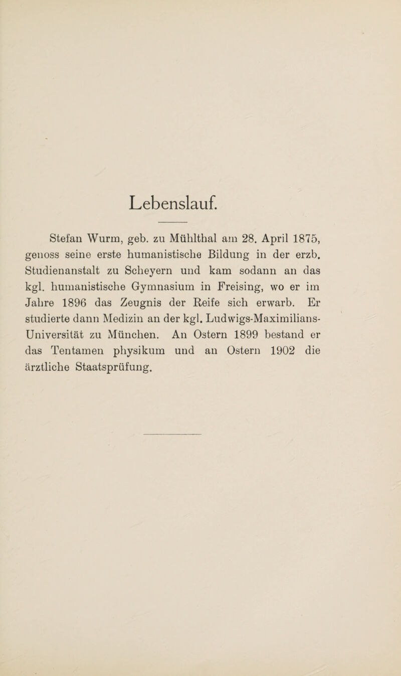 Lebenslauf. Stefan Wurm, geb. zu Mühlthal am 28. April 1875, genoss seine erste humanistische Bildung in der erzb. Studienanstalt zu Scheyern und kam sodann an das kgl. humanistische Gymnasium in Freising, wo er im Jahre 1896 das Zeugnis der Reife sich erwarb. Er studierte dann Medizin an der kgl. Ludwigs-Maximilians- Universität zu München. An Ostern 1899 bestand er das Ten tarnen physikum und an Ostern 1902 die ärztliche Staatsprüfung.