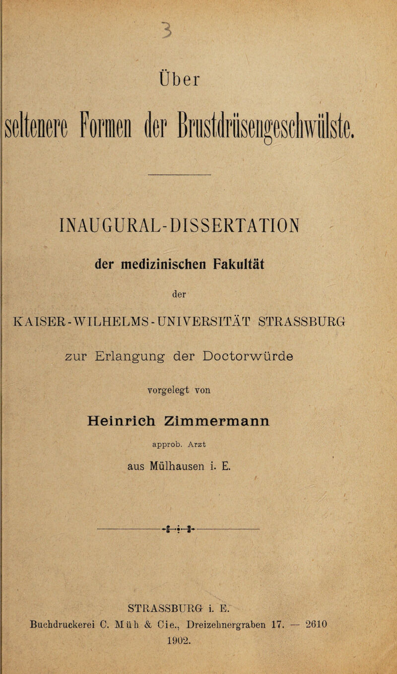 3 Über seltnere Foiicn aer ste. INAUGURAL-DISSERTATION der medizinischen Fakultät der KAISER - WILHELMS - UNIVERSITÄT STRASSBURG zur Erlangung der Doctorwürde vorgelegt von Heinrich Zimmermann approb. Arzt aus Mülhausen i. E. STRASSBURU i. E. Buchdruckerei 0. Müh & Cie., Dreizelmergraben 17. — 2610 1902.