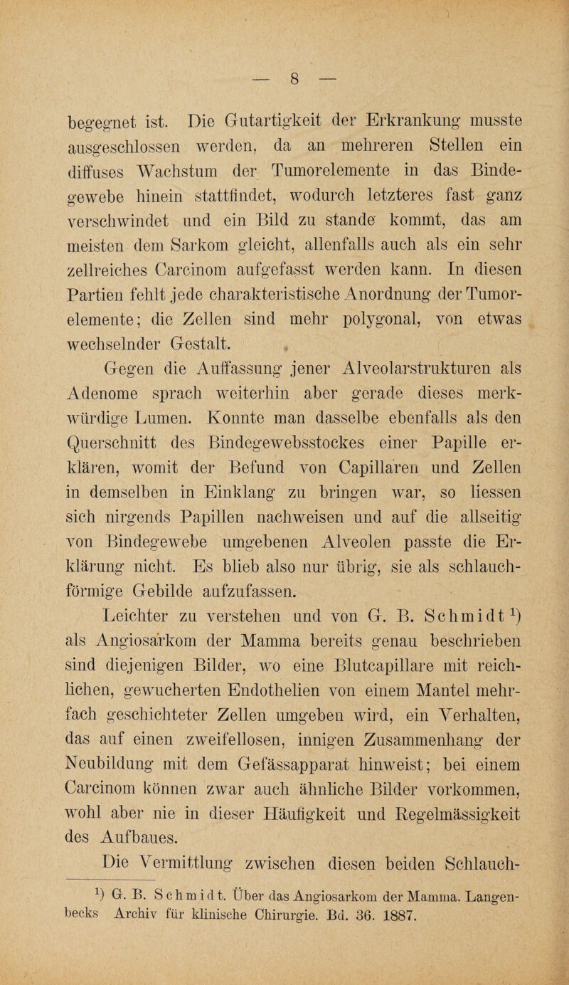 begegnet ist. Die Gutartigkeit der Erkrankung musste ausgeschlossen werden, da an mehreren Stellen ein diffuses Wachstum der Tumorelemente in das Binde¬ gewebe hinein stattfindet, wodurch letzteres fast ganz verschwindet und ein Bild zu stände kommt, das am meisten dem Sarkom gleicht, allenfalls auch als ein sehr zellreiches Carcinom aufgefasst werden kann. In diesen Partien fehlt jede charakteristische Anordnung der Tumor¬ elemente; die Zellen sind mehr polygonal, von etwas wechselnder Gestalt. Gegen die Auffassung jener Alveolarstrukturen als Adenome sprach weiterhin aber gerade dieses merk¬ würdige Lumen. Konnte man dasselbe ebenfalls als den Querschnitt des Bindegewebsstockes einer Papille er¬ klären, womit der Befund von Capillaren und Zellen in demselben in Einklang zu bringen war, so liessen sich nirgends Papillen nachweisen und auf die allseitig von Bindegewebe umgebenen Alveolen passte die Er¬ klärung nicht. Es blieb also nur übrig, sie als schlauch¬ förmige Gebilde aufzufassen. Leichter zu verstehen und von G. B. Schmidt^) als Angiosarkom der Mamma bereits genau beschrieben sind diejenigen Bilder, wo eine Blutcapillare mit reich¬ lichen, gewucherten Endothelien von einem Mantel mehr¬ fach geschichteter Zellen umgeben wird, ein Verhalten, das auf einen zweifellosen, innigen Zusammenhang der Neubildung mit dem Gefässapparat hinweist; bei einem Carcinom können zwar auch ähnliche Bilder Vorkommen, wohl aber nie in dieser Häufigkeit und Regelmässigkeit des Aufbaues. Die Vermittlung zwischen diesen beiden Schlauch- 1) G. B. Sch m i d t. Über das Angiosarkom der Mamma. Langen- becks Archiv für klinische Chirurgie. Bd. 36. 1887.