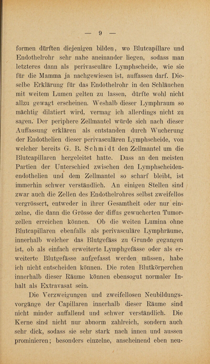 formen dürften diejenigen bilden, wo Blutcapillare und Endotlielrolir Sehr nahe aneinander liegen, sodass man letzteres dann als perivasculäre Lymphscheide, wie sie für die Mamma ja nachgewiesen ist, auffassen darf. Die¬ selbe Erklärung für das Endothelrohr in den Schläuchen mit weitem Lumen gelten zu lassen, dürfte wohl nicht allzu gewagt erscheinen. Weshalb dieser Lymphraum so mächtig dilatiert wird, vermag ich allerdings nicht zu sagen.' Der periphere Zellmantel würde sich nach dieser Auffassung erklären als entstanden durch Wucherung der Endothelien dieser perivasculären Lymphscheide, von welcher bereits G. B. Schmidt den Zellmantel um die Blutcapillaren hergeleitet hatte. Dass an den meisten Partien der Unterschied zwischen den Lymphscheiden- endothelien und dem Zellmantel so scharf bleibt, ist immerhin schwer verständlich. An einigen Stellen sind zwar auch die Zellen des Endothelrohres selbst zweifellos vergrössert, entweder in ihrer Gesamtheit oder nur ein¬ zelne, die dann die Grösse der diffus gewucherten Tumor¬ zellen erreichen können. Ob die weiten Lumina ohne Blutcapillaren ebenfalls als perivasculäre Lymphräume, innerhalb welcher das Blutgefäss zu Grunde gegangen ist, ob als einfach erweiterte Lymphgefässe oder als er¬ weiterte Blutgefässe aufgefasst werden müssen, habe ich nicht entscheiden können. Die roten Blutkörperchen innerhalb dieser Räume können ebensogut normaler In¬ halt als Extravasat sein. Die Verzweigungen und zweifellosen Ueubildungs- vorgänge der Capillaren innerhalb dieser Räume sind nicht minder auffallend und schwer verständlich. Die Kerne sind nicht nur abnorm zahlreich, sondern auch sehr dick, sodass sie sehr stark nach innen und aussen prominieren; besonders einzelne, anscheinend eben neu-
